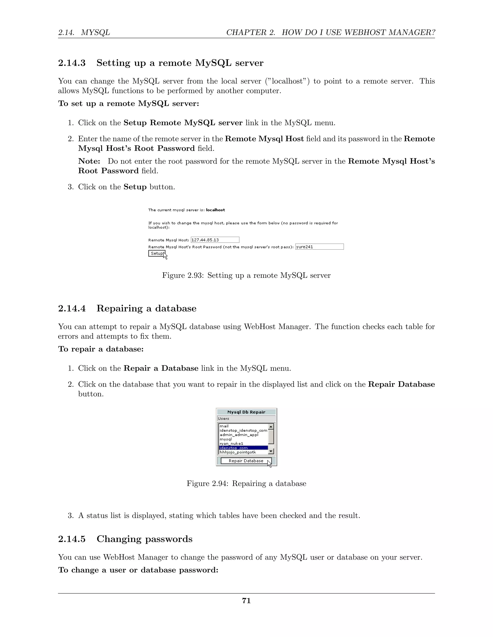 2.14. MYSQL                                    CHAPTER 2. HOW DO I USE WEBHOST MANAGER?


2.14.3    Setting up a remote MySQL server
You can change the MySQL server from the local server (”localhost”) to point to a remote server. This
allows MySQL functions to be performed by another computer.
To set up a remote MySQL server:

  1. Click on the Setup Remote MySQL server link in the MySQL menu.
  2. Enter the name of the remote server in the Remote Mysql Host ﬁeld and its password in the Remote
     Mysql Host’s Root Password ﬁeld.
     Note: Do not enter the root password for the remote MySQL server in the Remote Mysql Host’s
     Root Password ﬁeld.
  3. Click on the Setup button.




                             Figure 2.93: Setting up a remote MySQL server



2.14.4    Repairing a database
You can attempt to repair a MySQL database using WebHost Manager. The function checks each table for
errors and attempts to ﬁx them.
To repair a database:

  1. Click on the Repair a Database link in the MySQL menu.
  2. Click on the database that you want to repair in the displayed list and click on the Repair Database
     button.




                                    Figure 2.94: Repairing a database


  3. A status list is displayed, stating which tables have been checked and the result.

2.14.5    Changing passwords
You can use WebHost Manager to change the password of any MySQL user or database on your server.
To change a user or database password:


                                                    71
 