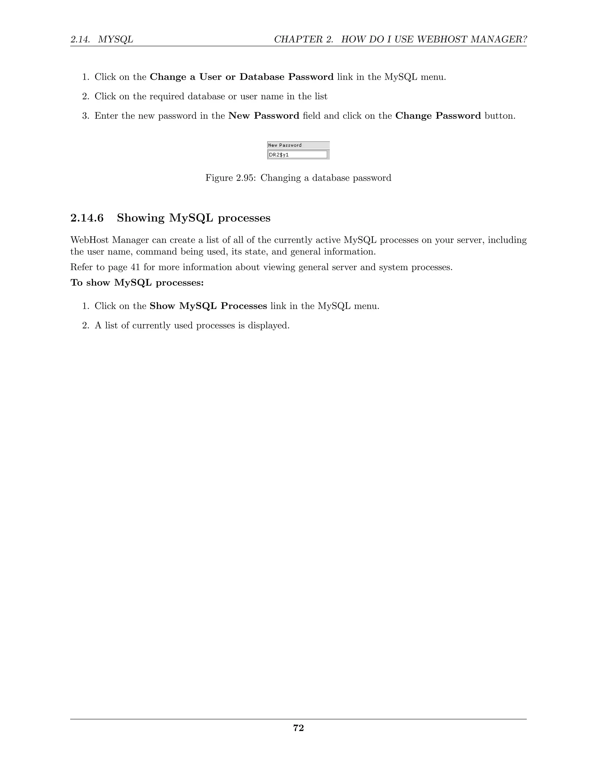 2.14. MYSQL                                      CHAPTER 2. HOW DO I USE WEBHOST MANAGER?


  1. Click on the Change a User or Database Password link in the MySQL menu.
  2. Click on the required database or user name in the list
  3. Enter the new password in the New Password ﬁeld and click on the Change Password button.




                                Figure 2.95: Changing a database password



2.14.6    Showing MySQL processes
WebHost Manager can create a list of all of the currently active MySQL processes on your server, including
the user name, command being used, its state, and general information.
Refer to page 41 for more information about viewing general server and system processes.
To show MySQL processes:

  1. Click on the Show MySQL Processes link in the MySQL menu.

  2. A list of currently used processes is displayed.




                                                        72
 