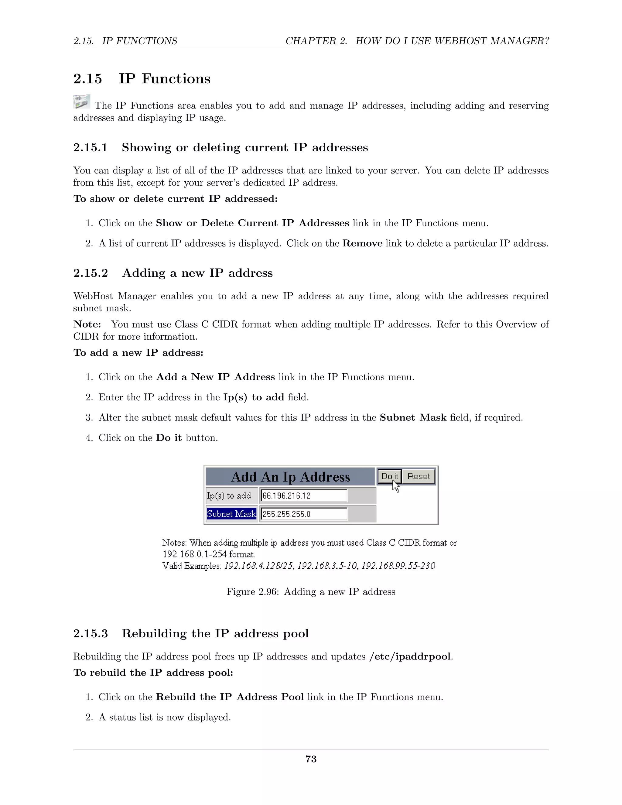 2.15. IP FUNCTIONS                              CHAPTER 2. HOW DO I USE WEBHOST MANAGER?


2.15      IP Functions
    The IP Functions area enables you to add and manage IP addresses, including adding and reserving
addresses and displaying IP usage.

2.15.1     Showing or deleting current IP addresses
You can display a list of all of the IP addresses that are linked to your server. You can delete IP addresses
from this list, except for your server’s dedicated IP address.
To show or delete current IP addressed:

  1. Click on the Show or Delete Current IP Addresses link in the IP Functions menu.
  2. A list of current IP addresses is displayed. Click on the Remove link to delete a particular IP address.

2.15.2     Adding a new IP address
WebHost Manager enables you to add a new IP address at any time, along with the addresses required
subnet mask.
Note: You must use Class C CIDR format when adding multiple IP addresses. Refer to this Overview of
CIDR for more information.
To add a new IP address:

  1. Click on the Add a New IP Address link in the IP Functions menu.
  2. Enter the IP address in the Ip(s) to add ﬁeld.
  3. Alter the subnet mask default values for this IP address in the Subnet Mask ﬁeld, if required.

  4. Click on the Do it button.




                                   Figure 2.96: Adding a new IP address



2.15.3     Rebuilding the IP address pool
Rebuilding the IP address pool frees up IP addresses and updates /etc/ipaddrpool.
To rebuild the IP address pool:

  1. Click on the Rebuild the IP Address Pool link in the IP Functions menu.
  2. A status list is now displayed.



                                                     73
 