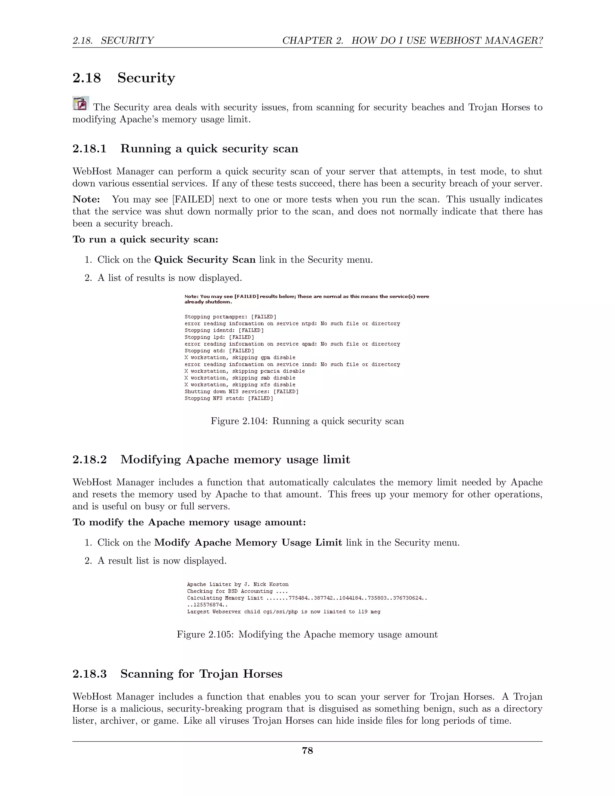 2.18. SECURITY                                   CHAPTER 2. HOW DO I USE WEBHOST MANAGER?


2.18      Security
    The Security area deals with security issues, from scanning for security beaches and Trojan Horses to
modifying Apache’s memory usage limit.

2.18.1     Running a quick security scan
WebHost Manager can perform a quick security scan of your server that attempts, in test mode, to shut
down various essential services. If any of these tests succeed, there has been a security breach of your server.
Note: You may see [FAILED] next to one or more tests when you run the scan. This usually indicates
that the service was shut down normally prior to the scan, and does not normally indicate that there has
been a security breach.
To run a quick security scan:

  1. Click on the Quick Security Scan link in the Security menu.
  2. A list of results is now displayed.




                                Figure 2.104: Running a quick security scan


2.18.2     Modifying Apache memory usage limit
WebHost Manager includes a function that automatically calculates the memory limit needed by Apache
and resets the memory used by Apache to that amount. This frees up your memory for other operations,
and is useful on busy or full servers.
To modify the Apache memory usage amount:

  1. Click on the Modify Apache Memory Usage Limit link in the Security menu.
  2. A result list is now displayed.




                        Figure 2.105: Modifying the Apache memory usage amount



2.18.3     Scanning for Trojan Horses
WebHost Manager includes a function that enables you to scan your server for Trojan Horses. A Trojan
Horse is a malicious, security-breaking program that is disguised as something benign, such as a directory
lister, archiver, or game. Like all viruses Trojan Horses can hide inside ﬁles for long periods of time.

                                                      78
 