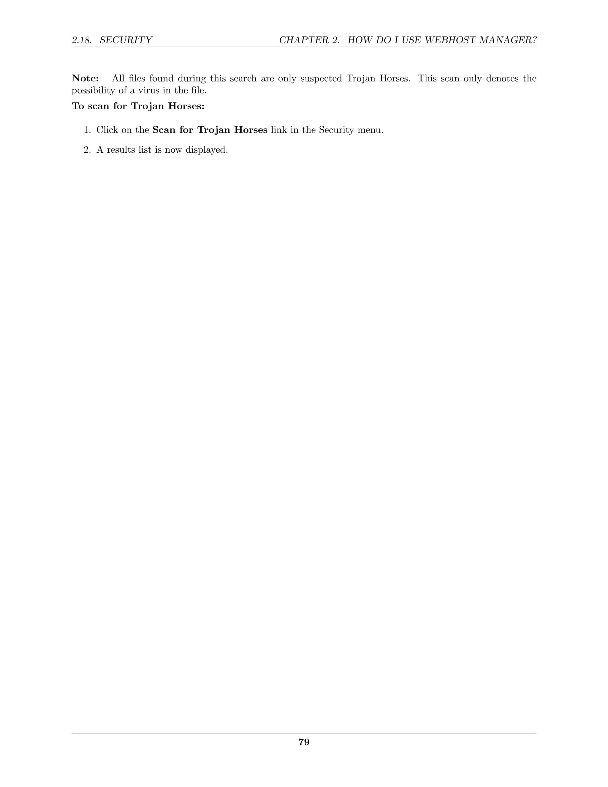 2.18. SECURITY                              CHAPTER 2. HOW DO I USE WEBHOST MANAGER?


Note: All ﬁles found during this search are only suspected Trojan Horses. This scan only denotes the
possibility of a virus in the ﬁle.
To scan for Trojan Horses:

  1. Click on the Scan for Trojan Horses link in the Security menu.

  2. A results list is now displayed.




                                                79
 