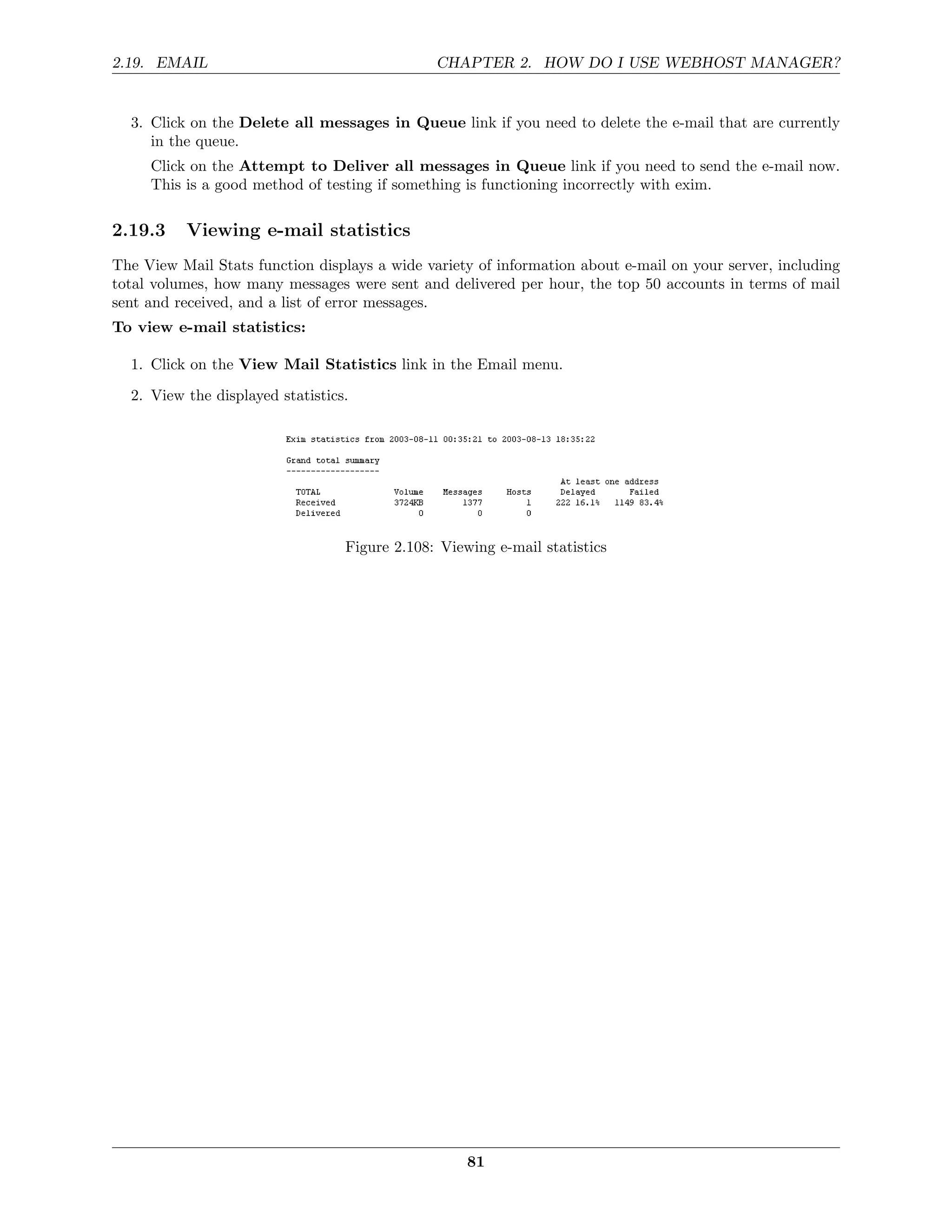 2.19. EMAIL                                    CHAPTER 2. HOW DO I USE WEBHOST MANAGER?


  3. Click on the Delete all messages in Queue link if you need to delete the e-mail that are currently
     in the queue.
     Click on the Attempt to Deliver all messages in Queue link if you need to send the e-mail now.
     This is a good method of testing if something is functioning incorrectly with exim.

2.19.3    Viewing e-mail statistics
The View Mail Stats function displays a wide variety of information about e-mail on your server, including
total volumes, how many messages were sent and delivered per hour, the top 50 accounts in terms of mail
sent and received, and a list of error messages.
To view e-mail statistics:

  1. Click on the View Mail Statistics link in the Email menu.
  2. View the displayed statistics.




                                  Figure 2.108: Viewing e-mail statistics




                                                    81
 