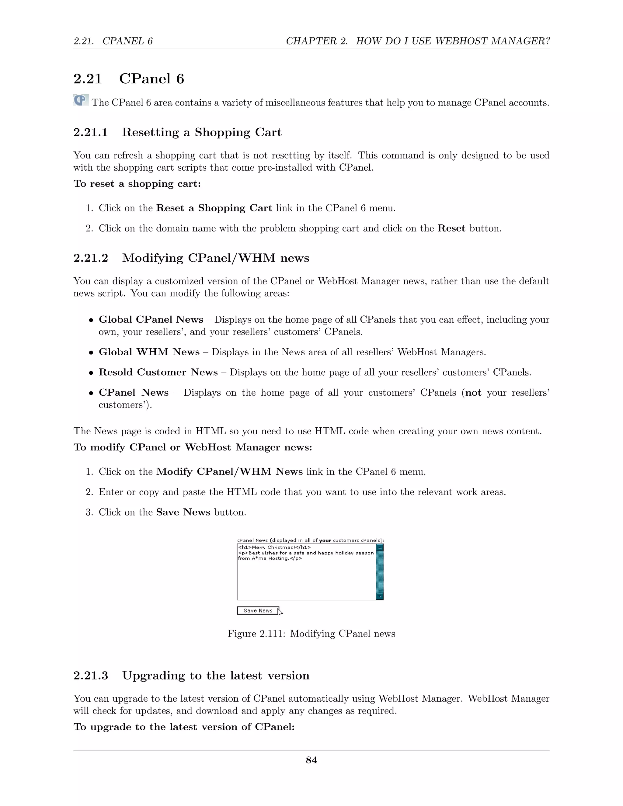 2.21. CPANEL 6                                CHAPTER 2. HOW DO I USE WEBHOST MANAGER?


2.21      CPanel 6
   The CPanel 6 area contains a variety of miscellaneous features that help you to manage CPanel accounts.

2.21.1    Resetting a Shopping Cart
You can refresh a shopping cart that is not resetting by itself. This command is only designed to be used
with the shopping cart scripts that come pre-installed with CPanel.
To reset a shopping cart:

  1. Click on the Reset a Shopping Cart link in the CPanel 6 menu.
  2. Click on the domain name with the problem shopping cart and click on the Reset button.

2.21.2    Modifying CPanel/WHM news
You can display a customized version of the CPanel or WebHost Manager news, rather than use the default
news script. You can modify the following areas:

   • Global CPanel News – Displays on the home page of all CPanels that you can eﬀect, including your
     own, your resellers’, and your resellers’ customers’ CPanels.
   • Global WHM News – Displays in the News area of all resellers’ WebHost Managers.
   • Resold Customer News – Displays on the home page of all your resellers’ customers’ CPanels.
   • CPanel News – Displays on the home page of all your customers’ CPanels (not your resellers’
     customers’).

The News page is coded in HTML so you need to use HTML code when creating your own news content.
To modify CPanel or WebHost Manager news:

  1. Click on the Modify CPanel/WHM News link in the CPanel 6 menu.
  2. Enter or copy and paste the HTML code that you want to use into the relevant work areas.
  3. Click on the Save News button.




                                  Figure 2.111: Modifying CPanel news



2.21.3    Upgrading to the latest version
You can upgrade to the latest version of CPanel automatically using WebHost Manager. WebHost Manager
will check for updates, and download and apply any changes as required.
To upgrade to the latest version of CPanel:


                                                   84
 