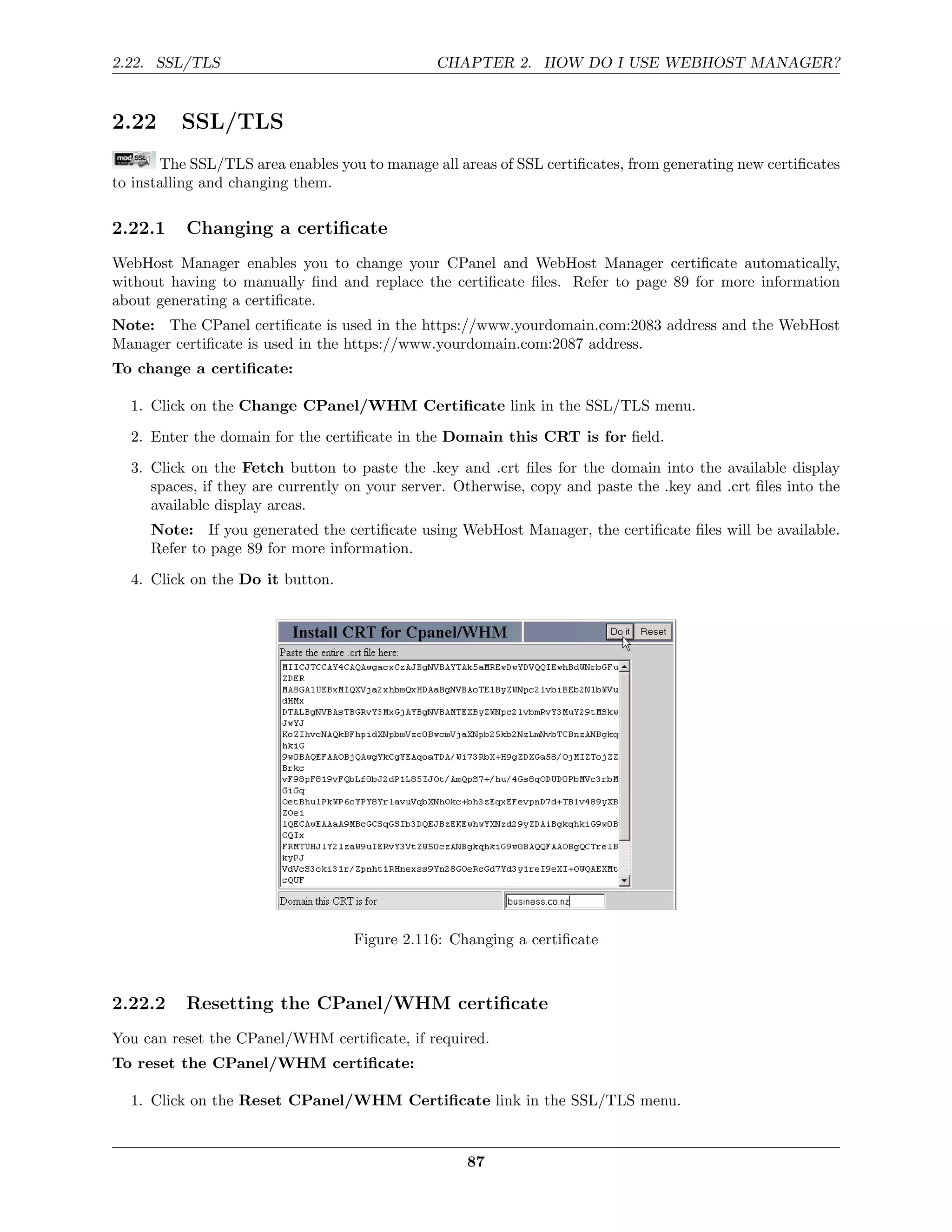 2.22. SSL/TLS                                  CHAPTER 2. HOW DO I USE WEBHOST MANAGER?


2.22      SSL/TLS
       The SSL/TLS area enables you to manage all areas of SSL certiﬁcates, from generating new certiﬁcates
to installing and changing them.

2.22.1    Changing a certiﬁcate
WebHost Manager enables you to change your CPanel and WebHost Manager certiﬁcate automatically,
without having to manually ﬁnd and replace the certiﬁcate ﬁles. Refer to page 89 for more information
about generating a certiﬁcate.
Note: The CPanel certiﬁcate is used in the https://www.yourdomain.com:2083 address and the WebHost
Manager certiﬁcate is used in the https://www.yourdomain.com:2087 address.
To change a certiﬁcate:

  1. Click on the Change CPanel/WHM Certiﬁcate link in the SSL/TLS menu.
  2. Enter the domain for the certiﬁcate in the Domain this CRT is for ﬁeld.
  3. Click on the Fetch button to paste the .key and .crt ﬁles for the domain into the available display
     spaces, if they are currently on your server. Otherwise, copy and paste the .key and .crt ﬁles into the
     available display areas.
     Note: If you generated the certiﬁcate using WebHost Manager, the certiﬁcate ﬁles will be available.
     Refer to page 89 for more information.
  4. Click on the Do it button.




                                   Figure 2.116: Changing a certiﬁcate



2.22.2    Resetting the CPanel/WHM certiﬁcate
You can reset the CPanel/WHM certiﬁcate, if required.
To reset the CPanel/WHM certiﬁcate:

  1. Click on the Reset CPanel/WHM Certiﬁcate link in the SSL/TLS menu.


                                                    87
 