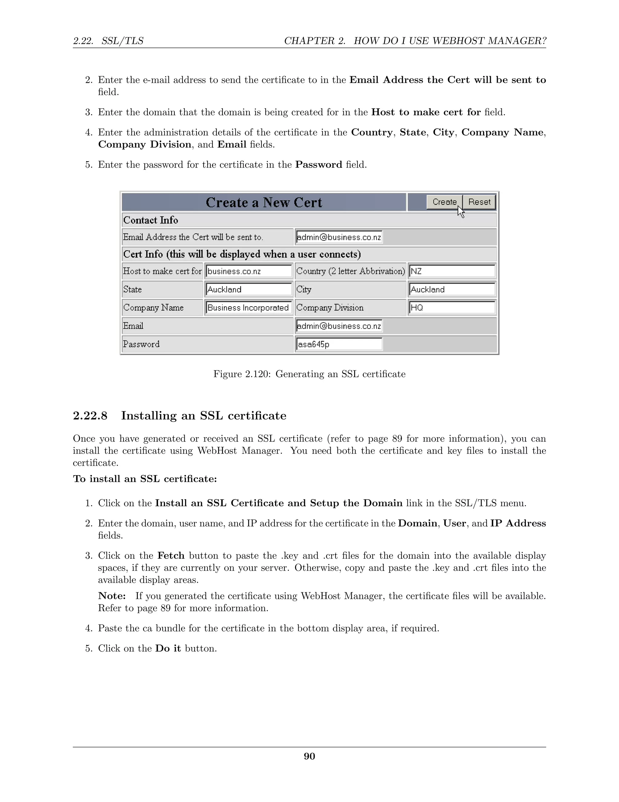 2.22. SSL/TLS                                  CHAPTER 2. HOW DO I USE WEBHOST MANAGER?


  2. Enter the e-mail address to send the certiﬁcate to in the Email Address the Cert will be sent to
     ﬁeld.
  3. Enter the domain that the domain is being created for in the Host to make cert for ﬁeld.
  4. Enter the administration details of the certiﬁcate in the Country, State, City, Company Name,
     Company Division, and Email ﬁelds.
  5. Enter the password for the certiﬁcate in the Password ﬁeld.




                               Figure 2.120: Generating an SSL certiﬁcate



2.22.8    Installing an SSL certiﬁcate
Once you have generated or received an SSL certiﬁcate (refer to page 89 for more information), you can
install the certiﬁcate using WebHost Manager. You need both the certiﬁcate and key ﬁles to install the
certiﬁcate.
To install an SSL certiﬁcate:

  1. Click on the Install an SSL Certiﬁcate and Setup the Domain link in the SSL/TLS menu.
  2. Enter the domain, user name, and IP address for the certiﬁcate in the Domain, User, and IP Address
     ﬁelds.

  3. Click on the Fetch button to paste the .key and .crt ﬁles for the domain into the available display
     spaces, if they are currently on your server. Otherwise, copy and paste the .key and .crt ﬁles into the
     available display areas.
     Note: If you generated the certiﬁcate using WebHost Manager, the certiﬁcate ﬁles will be available.
     Refer to page 89 for more information.
  4. Paste the ca bundle for the certiﬁcate in the bottom display area, if required.
  5. Click on the Do it button.




                                                    90
 