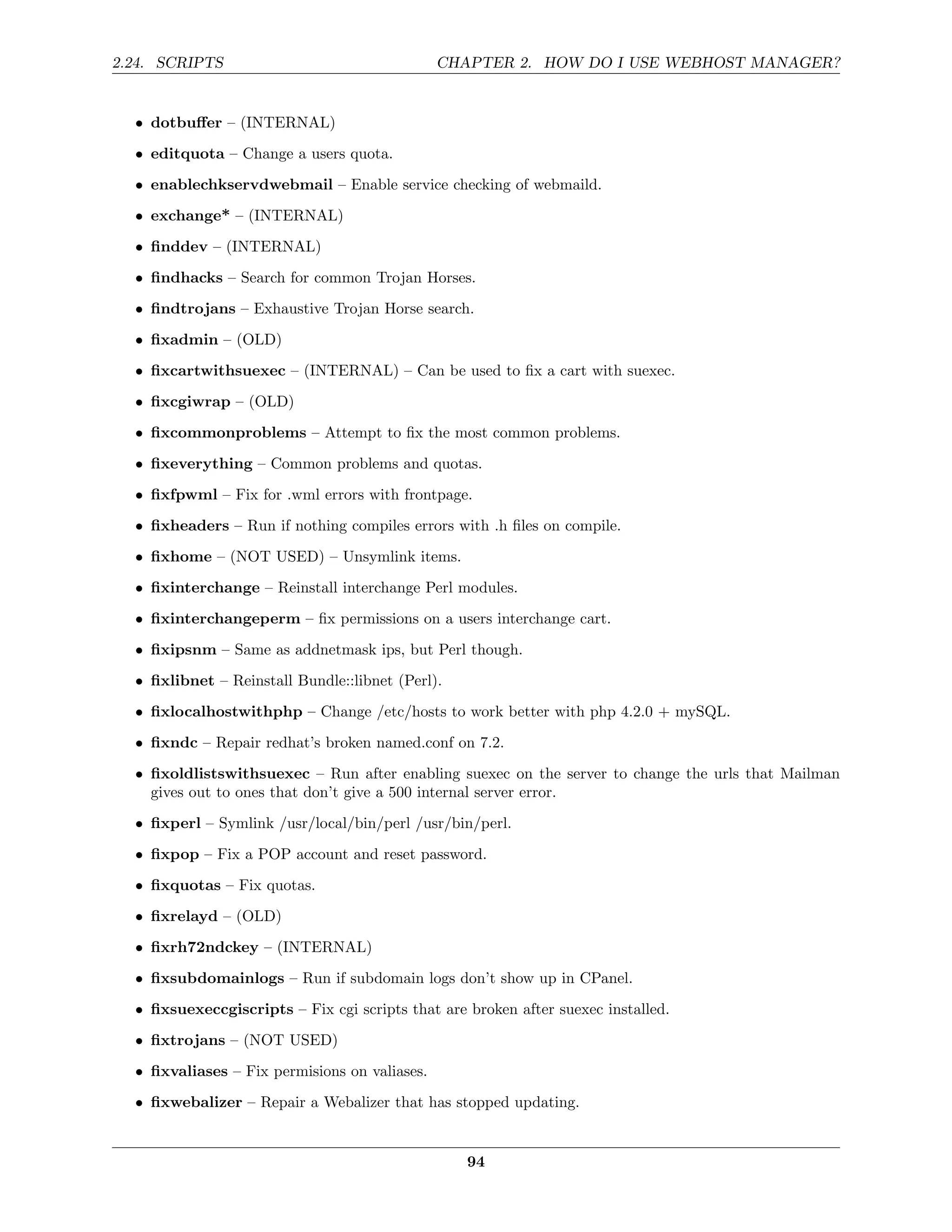 2.24. SCRIPTS                                  CHAPTER 2. HOW DO I USE WEBHOST MANAGER?


  • dotbuﬀer – (INTERNAL)
  • editquota – Change a users quota.
  • enablechkservdwebmail – Enable service checking of webmaild.
  • exchange* – (INTERNAL)

  • ﬁnddev – (INTERNAL)
  • ﬁndhacks – Search for common Trojan Horses.
  • ﬁndtrojans – Exhaustive Trojan Horse search.

  • ﬁxadmin – (OLD)
  • ﬁxcartwithsuexec – (INTERNAL) – Can be used to ﬁx a cart with suexec.
  • ﬁxcgiwrap – (OLD)
  • ﬁxcommonproblems – Attempt to ﬁx the most common problems.
  • ﬁxeverything – Common problems and quotas.
  • ﬁxfpwml – Fix for .wml errors with frontpage.
  • ﬁxheaders – Run if nothing compiles errors with .h ﬁles on compile.

  • ﬁxhome – (NOT USED) – Unsymlink items.
  • ﬁxinterchange – Reinstall interchange Perl modules.
  • ﬁxinterchangeperm – ﬁx permissions on a users interchange cart.
  • ﬁxipsnm – Same as addnetmask ips, but Perl though.
  • ﬁxlibnet – Reinstall Bundle::libnet (Perl).
  • ﬁxlocalhostwithphp – Change /etc/hosts to work better with php 4.2.0 + mySQL.
  • ﬁxndc – Repair redhat’s broken named.conf on 7.2.
  • ﬁxoldlistswithsuexec – Run after enabling suexec on the server to change the urls that Mailman
    gives out to ones that don’t give a 500 internal server error.
  • ﬁxperl – Symlink /usr/local/bin/perl /usr/bin/perl.
  • ﬁxpop – Fix a POP account and reset password.

  • ﬁxquotas – Fix quotas.
  • ﬁxrelayd – (OLD)
  • ﬁxrh72ndckey – (INTERNAL)
  • ﬁxsubdomainlogs – Run if subdomain logs don’t show up in CPanel.

  • ﬁxsuexeccgiscripts – Fix cgi scripts that are broken after suexec installed.
  • ﬁxtrojans – (NOT USED)
  • ﬁxvaliases – Fix permisions on valiases.
  • ﬁxwebalizer – Repair a Webalizer that has stopped updating.


                                                  94
 