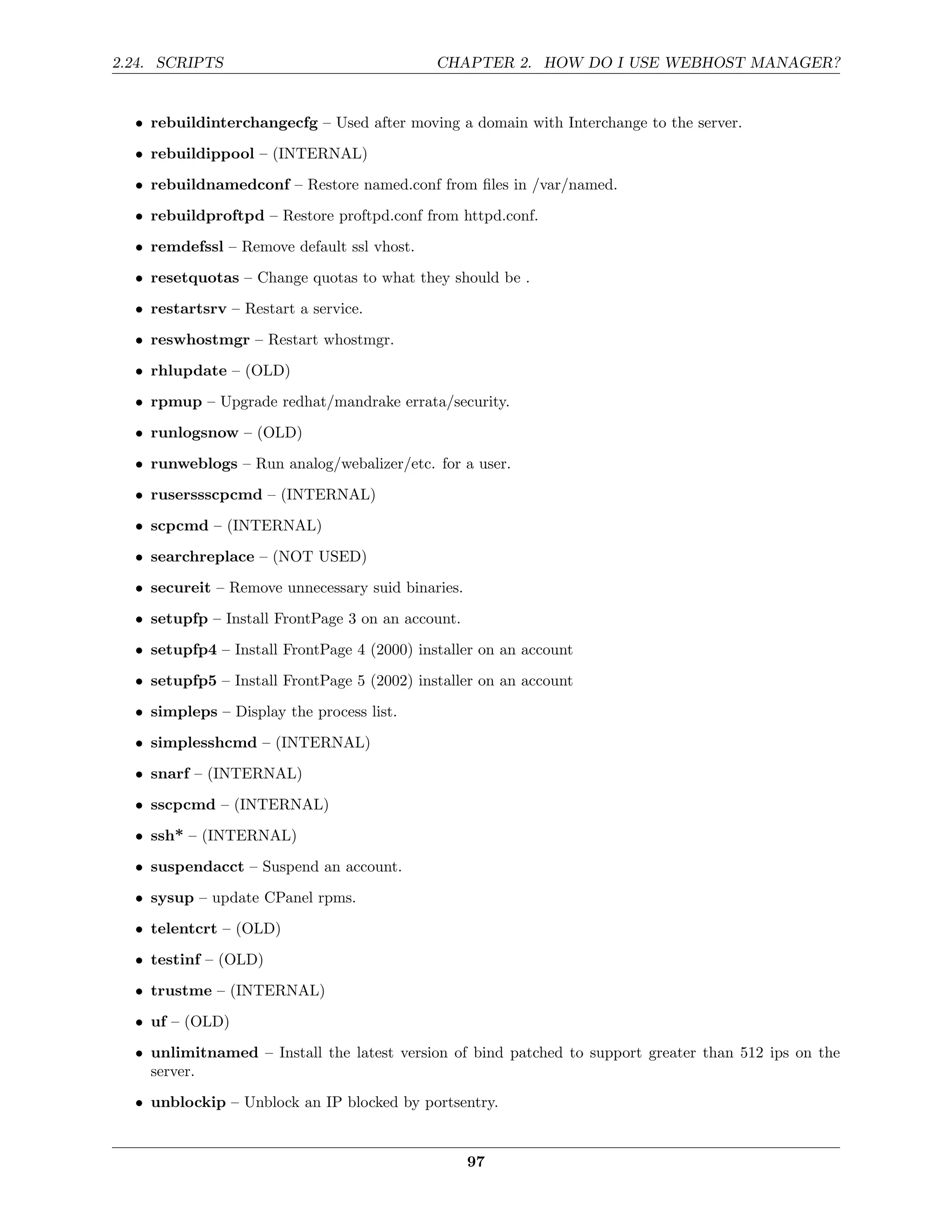 2.24. SCRIPTS                                CHAPTER 2. HOW DO I USE WEBHOST MANAGER?


  • rebuildinterchangecfg – Used after moving a domain with Interchange to the server.
  • rebuildippool – (INTERNAL)
  • rebuildnamedconf – Restore named.conf from ﬁles in /var/named.
  • rebuildproftpd – Restore proftpd.conf from httpd.conf.

  • remdefssl – Remove default ssl vhost.
  • resetquotas – Change quotas to what they should be .
  • restartsrv – Restart a service.

  • reswhostmgr – Restart whostmgr.
  • rhlupdate – (OLD)
  • rpmup – Upgrade redhat/mandrake errata/security.
  • runlogsnow – (OLD)
  • runweblogs – Run analog/webalizer/etc. for a user.
  • ruserssscpcmd – (INTERNAL)
  • scpcmd – (INTERNAL)

  • searchreplace – (NOT USED)
  • secureit – Remove unnecessary suid binaries.
  • setupfp – Install FrontPage 3 on an account.
  • setupfp4 – Install FrontPage 4 (2000) installer on an account
  • setupfp5 – Install FrontPage 5 (2002) installer on an account
  • simpleps – Display the process list.
  • simplesshcmd – (INTERNAL)
  • snarf – (INTERNAL)
  • sscpcmd – (INTERNAL)
  • ssh* – (INTERNAL)
  • suspendacct – Suspend an account.

  • sysup – update CPanel rpms.
  • telentcrt – (OLD)
  • testinf – (OLD)
  • trustme – (INTERNAL)

  • uf – (OLD)
  • unlimitnamed – Install the latest version of bind patched to support greater than 512 ips on the
    server.
  • unblockip – Unblock an IP blocked by portsentry.


                                                   97
 