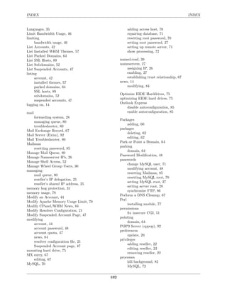 INDEX                                                                                  INDEX


Languages, 35                                    adding access host, 70
Limit Bandwidth Usage, 46                        repairing database, 71
limiting                                         resetting root password, 70
      bandwidth usage, 46                        setting root password, 27
List Accounts, 42                                setting up remote server, 71
List Installed WHM Themes, 57                    show processing, 72
List Parked Domains, 64
List SSL Hosts, 89                           named.conf, 39
List Subdomains, 52                          nameservers, 27
List Suspended Accounts, 47                      assigning IP, 26
listing                                          enabling, 27
      account, 42                                establishing trust relationship, 67
      installed themes, 57                   news, 14
      parked domains, 64                         modifying, 84
      SSL hosts, 89
                                             Optimize EIDE Harddrives, 75
      subdomains, 52
                                             optimizing EIDE hard drives, 75
      suspended accounts, 47
                                             Outlook Express
logging on, 14
                                                 disable autoconﬁguration, 85
mail                                             enable autoconﬁguration, 85
    forwarding system, 28
                                             Packages
    managing queue, 80
                                                  adding, 60
    troubleshooter, 80
                                             packages
Mail Exchange Record, 67
                                                  deleting, 62
Mail Server (Exim), 92
                                                  editing, 62
Mail Troubleshooter, 80
                                             Park or Point a Domain, 64
Mailman
                                             parking
    resetting password, 85
                                                  domain, 64
Manage Mail Queue, 80
                                             Password Modiﬁcation, 48
Manage Nameserver IPs, 26
                                             passwords
Manage Shell Access, 52
                                                  change MySQL user, 71
Manage Wheel Group Users, 30
                                                  modifying account, 48
managing
                                                  resetting Mailman, 85
    mail queue, 80
                                                  resetting MySQL root, 70
    reseller’s IP delegation, 25
                                                  setting MySQL root, 27
    reseller’s shared IP address, 25
                                                  setting server root, 28
memory hog protection, 31
                                                  synchronize FTP, 86
memory usage, 78
                                             Perform a DNS Cleanup, 67
Modify an Account, 44
                                             Perl
Modify Apache Memory Usage Limit, 78
                                                  installing module, 77
Modify CPanel/WHM News, 84
                                             permissions
Modify Resolver Conﬁguration, 21
                                                  ﬁx insecure CGI, 51
Modify Suspended Account Page, 47
                                             pointing
modifying
                                                  domain, 64
    account, 44
                                             POP3 Server (cppop), 92
    account password, 48
                                             preferences
    account quota, 47
                                                  update, 20
    news, 84
                                             privileges
    resolver conﬁguration ﬁle, 21
                                                  adding reseller, 22
    Suspended Account page, 47
                                                  editing reseller, 23
mounting hard drive, 75
                                                  removing reseller, 22
MX entry, 67
                                             processes
    editing, 67
                                                  kill background, 82
MySQL, 70
                                                  MySQL, 72

                                       102
 