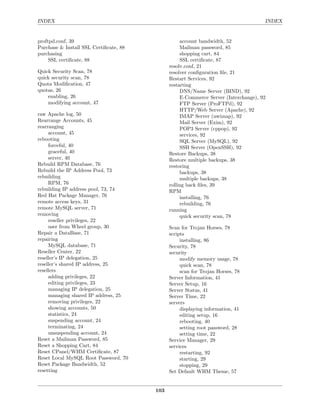 INDEX                                                                                INDEX


proftpd.conf, 39                                   account bandwidth, 52
Purchase & Install SSL Certiﬁcate, 88              Mailman password, 85
purchasing                                         shopping cart, 84
     SSL certiﬁcate, 88                            SSL certiﬁcate, 87
                                              resolv.conf, 21
Quick Security Scan, 78                       resolver conﬁguration ﬁle, 21
quick security scan, 78                       Restart Services, 92
Quota Modiﬁcation, 47                         restarting
quotas, 26                                         DNS/Name Server (BIND), 92
    enabling, 26                                   E-Commerce Server (Interchange), 92
    modifying account, 47                          FTP Server (ProFTPd), 92
                                                   HTTP/Web Server (Apache), 92
raw Apache log, 50                                 IMAP Server (uwimap), 92
Rearrange Accounts, 45                             Mail Server (Exim), 92
rearranging                                        POP3 Server (cppop), 92
     account, 45                                   services, 92
rebooting                                          SQL Server (MySQL), 92
     forceful, 40                                  SSH Server (OpenSSH), 92
     graceful, 40                             Restore Backups, 38
     server, 40                               Restore multiple backups, 38
Rebuild RPM Database, 76                      restoring
Rebuild the IP Address Pool, 73                    backups, 38
rebuilding                                         multiple backups, 38
     RPM, 76                                  rolling back ﬁles, 39
rebuilding IP address pool, 73, 74            RPM
Red Hat Package Manager, 76                        installing, 76
remote access keys, 31                             rebuilding, 76
remote MySQL server, 71                       running
removing                                           quick security scan, 78
     reseller privileges, 22
     user from Wheel group, 30                Scan for Trojan Horses, 78
Repair a DataBase, 71                         scripts
repairing                                          installing, 86
     MySQL database, 71                       Security, 78
Reseller Center, 22                           security
reseller’s IP delegation, 25                       modify memory usage, 78
reseller’s shared IP address, 25                   quick scan, 78
resellers                                          scan for Trojan Horses, 78
     adding privileges, 22                    Server Information, 41
     editing privileges, 23                   Server Setup, 16
     managing IP delegation, 25               Server Status, 41
     managing shared IP address, 25           Server Time, 22
     removing privileges, 22                  servers
     showing accounts, 50                          displaying information, 41
     statistics, 24                                editing setup, 16
     suspending account, 24                        rebooting, 40
     terminating, 24                               setting root password, 28
     unsuspending account, 24                      setting time, 22
Reset a Mailman Password, 85                  Service Manager, 29
Reset a Shopping Cart, 84                     services
Reset CPanel/WHM Certiﬁcate, 87                    restarting, 92
Reset Local MySQL Root Password, 70                starting, 29
Reset Package Bandwidth, 52                        stopping, 29
resetting                                     Set Default WHM Theme, 57


                                        103
 