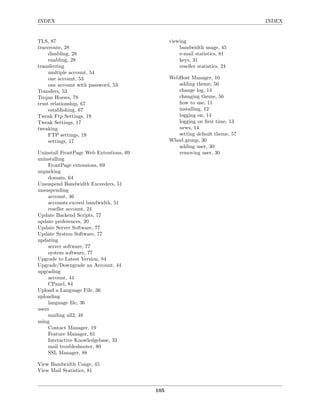 INDEX                                                                         INDEX


TLS, 87                                        viewing
traceroute, 28                                     bandwidth usage, 45
     disabling, 28                                 e-mail statistics, 81
     enabling, 28                                  keys, 31
transferring                                       reseller statistics, 24
     multiple account, 54
     one account, 53                           WebHost Manager, 10
     one account with password, 53                adding theme, 56
Transfers, 53                                     change log, 14
Trojan Horses, 78                                 changing theme, 56
trust relationship, 67                            how to use, 11
     establishing, 67                             installing, 12
Tweak Ftp Settings, 19                            logging on, 14
Tweak Settings, 17                                logging on ﬁrst time, 13
tweaking                                          news, 14
     FTP settings, 19                             setting default theme, 57
     settings, 17                              Wheel group, 30
                                                  adding user, 30
Uninstall FrontPage Web Extentions, 69            removing user, 30
uninstalling
     FrontPage extensions, 69
unparking
     domain, 64
Unsuspend Bandwidth Exceeders, 51
unsuspending
     account, 46
     accounts exceed bandwidth, 51
     reseller account, 24
Update Backend Scripts, 77
update preferences, 20
Update Server Software, 77
Update System Software, 77
updating
     server software, 77
     system software, 77
Upgrade to Latest Version, 84
Upgrade/Downgrade an Account, 44
upgrading
     account, 44
     CPanel, 84
Upload a Language File, 36
uploading
     language ﬁle, 36
users
     mailing all2, 48
using
     Contact Manager, 19
     Feature Manager, 61
     Interactive Knowledgebase, 33
     mail troubleshooter, 80
     SSL Manager, 88

View Bandwidth Usage, 45
View Mail Statistics, 81


                                         105
 
