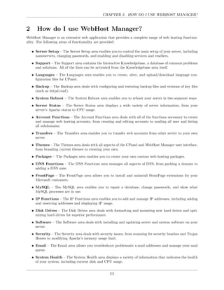 CHAPTER 2. HOW DO I USE WEBHOST MANAGER?



2      How do I use WebHost Manager?
WebHost Manager is an extensive web application that provides a complete range of web hosting function-
ality. The following areas of functionality are provided:

    • Server Setup – The Server Setup area enables you to control the main setup of your server, including
      nameservers, changing passwords, and enabling and disabling services and resellers.
    • Support – The Support area contains the Interactive Knowledgebase, a database of common problems
      and solutions. All of the ﬁxes can be activated from the Knowledgebase area itself.
    • Languages – The Languages area enables you to create, alter, and upload/download language con-
      ﬁguration ﬁles for CPanel.
    • Backup – The Backup area deals with conﬁguring and restoring backup ﬁles and versions of key ﬁles
      (such as httpd.conf).
    • System Reboot – The System Reboot area enables you to reboot your server in two separate ways.
    • Server Status – The Server Status area displays a wide variety of server information, from your
      server’s Apache status to CPU usage.

    • Account Functions – The Account Functions area deals with all of the functions necessary to create
      and manage web hosting accounts, from creating and editing accounts to mailing all user and listing
      all subdomains.
    • Transfers – The Transfers area enables you to transfer web accounts from other server to your own
      server.

    • Themes – The Themes area deals with all aspects of the CPanel and WebHost Manager user interface,
      from branding current themes to creating your own.
    • Packages – The Packages area enables you to create your own custom web hosting packages.
    • DNS Functions – The DNS Functions area manages all aspects of DNS, from parking a domain to
      adding a DNS zone.
    • FrontPage – The FrontPage area allows you to install and uninstall FrontPage extensions for your
      Microsoft customers.
    • MySQL – The MySQL area enables you to repair a database, change passwords, and show what
      MySQL processes are in use.

    • IP Functions – The IP Functions area enables you to add and manage IP addresses, including adding
      and reserving addresses and displaying IP usage.
    • Disk Drives – The Disk Drives area deals with formatting and mounting new hard drives and opti-
      mizing hard drives for superior performance.
    • Software – The Software area deals with installing and updating server and system software on your
      server.
    • Security – The Security area deals with security issues, from scanning for security beaches and Trojan
      Horses to modifying Apache’s memory usage limit.
    • Email – The Email area allows you troubleshoot problematic e-mail addresses and manage your mail
      queue.
    • System Health – The System Health area displays a variety of information that indicates the health
      of your system, including current disk and CPU usage.


                                                    11
 