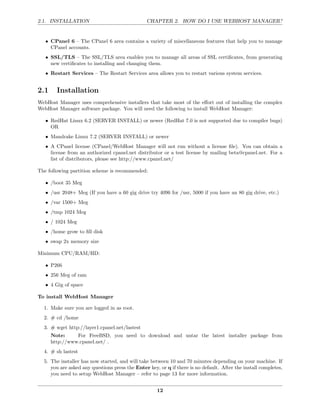 2.1. INSTALLATION                               CHAPTER 2. HOW DO I USE WEBHOST MANAGER?


   • CPanel 6 – The CPanel 6 area contains a variety of miscellaneous features that help you to manage
     CPanel accounts.
   • SSL/TLS – The SSL/TLS area enables you to manage all areas of SSL certiﬁcates, from generating
     new certiﬁcates to installing and changing them.
   • Restart Services – The Restart Services area allows you to restart various system services.


2.1     Installation
WebHost Manager uses comprehensive installers that take most of the eﬀort out of installing the complex
WebHost Manager software package. You will need the following to install WebHost Manager:

   • RedHat Linux 6.2 (SERVER INSTALL) or newer (RedHat 7.0 is not supported due to compiler bugs)
     OR
   • Mandrake Linux 7.2 (SERVER INSTALL) or newer
   • A CPanel license (CPanel/WebHost Manager will not run without a license ﬁle). You can obtain a
     license from an authorized cpanel.net distributor or a test license by mailing beta@cpanel.net. For a
     list of distributors, please see http://www.cpanel.net/

The following partition scheme is recommended:

   • /boot 35 Meg
   • /usr 2048+ Meg (If you have a 60 gig drive try 4096 for /usr, 5000 if you have an 80 gig drive, etc.)
   • /var 1500+ Meg
   • /tmp 1024 Meg
   • / 1024 Meg
   • /home grow to ﬁll disk
   • swap 2x memory size

Minimum CPU/RAM/HD:

   • P266
   • 256 Meg of ram
   • 4 Gig of space

To install WebHost Manager

  1. Make sure you are logged in as root.
  2. # cd /home
  3. # wget http://layer1.cpanel.net/lastest
      Note:     For FreeBSD, you need to download and untar the latest installer package from
      http://www.cpanel.net/ .
  4. # sh lastest
  5. The installer has now started, and will take between 10 and 70 minutes depending on your machine. If
     you are asked any questions press the Enter key, or q if there is no default. After the install completes,
     you need to setup WebHost Manager – refer to page 13 for more information.


                                                     12
 