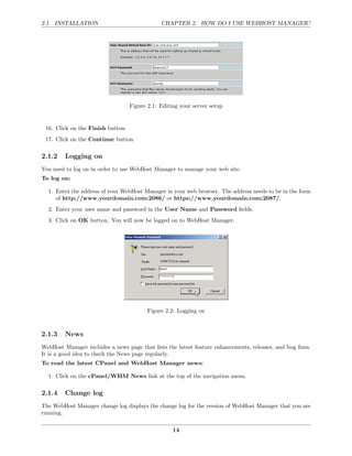 2.1. INSTALLATION                              CHAPTER 2. HOW DO I USE WEBHOST MANAGER?




                                   Figure 2.1: Editing your server setup


 16. Click on the Finish button.
 17. Click on the Continue button.

2.1.2    Logging on
You need to log on in order to use WebHost Manager to manage your web site.
To log on:

  1. Enter the address of your WebHost Manager in your web browser. The address needs to be in the form
     of http://www.yourdomain.com:2086/ or https://www.yourdomain.com:2087/.
  2. Enter your user name and password in the User Name and Password ﬁelds.
  3. Click on OK button. You will now be logged on to WebHost Manager.




                                          Figure 2.2: Logging on



2.1.3    News
WebHost Manager includes a news page that lists the latest feature enhancements, releases, and bug ﬁxes.
It is a good idea to check the News page regularly.
To read the latest CPanel and WebHost Manager news:

  1. Click on the cPanel/WHM News link at the top of the navigation menu.

2.1.4    Change log
The WebHost Manager change log displays the change log for the version of WebHost Manager that you are
running.

                                                    14
 