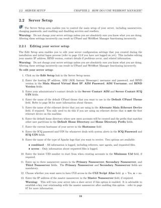 2.2. SERVER SETUP                                CHAPTER 2. HOW DO I USE WEBHOST MANAGER?


2.2     Server Setup
    The Server Setup area enables you to control the main setup of your server, including nameservers,
changing passwords, and enabling and disabling services and resellers.
Warning: Do not change your server settings unless you are absolutely sure you know what you are doing.
Altering these settings incorrectly can result in CPanel and WebHost Manager functioning incorrectly.

2.2.1    Editing your server setup
The Edit Setup area enables you to edit your server conﬁguration settings that you created during the
installation and initial logon process (refer to page 13 if you have not logged on yet). This includes editing
your master IP address, BIND version, contact details if problems occur, and related information.
Warning: Do not change your server settings unless you are absolutely sure you know what you are doing.
Altering these settings incorrectly can result in CPanel and WebHost Manager functioning incorrectly.
To edit your server setup:

  1. Click on the Edit Setup link in the Server Setup menu.
  2. Enter the hosting IP address, AIM (AOL Instant Messenger) username and password, and BIND
     version in the Main Shared Virtual Host IP, AIM Password, AIM Username, and BIND
     Version ﬁelds.
  3. Enter your administrator’s contact details in the Server Contact AIM and Server Contact ICQ
     UIN ﬁelds.
  4. Enter the name of the default CPanel theme that you want to use in the Default CPanel Theme
     ﬁeld. Refer to page 56 for more information about themes.
  5. Enter the name of the ethernet device that you are using in the Alternate Main Ethernet Device
     ﬁeld, if required. You only need to do this if you are using an ethernet device that is not the ﬁrst
     ethernet device on the machine.
  6. Enter the default home directory where new users accounts will be created and the preﬁx that matches
     other user partitions in the Default Home Directory and Home Directory Preﬁx ﬁelds.
  7. Enter the current hostname of your server in the Hostname ﬁeld.
  8. Enter the ICQ password and UIN for whomever deals with system alerts in the ICQ Password and
     ICQ UIN ﬁelds.
  9. Enter the name of the type of Apache logs that you want to receive. Two options are available:
        • combined – All information is logged, including referrers, user agents, and requested ﬁles.
        • access – Only information about requested ﬁles is logged.
 10. Enter the lowest UID number to start from when creating accounts in the Minimum Uid ﬁeld, if
     required.
 11. Enter up to three nameserver names in the Primary Nameserver, Secondary Nameserver, and
     Third Nameserver ﬁelds. The Primary Nameserver and Secondary Nameserver ﬁelds are
     mandatory.
 12. Choose whether you want users to have CGI access in the CGI Script Alias ﬁeld. y = Yes, n = no.
 13. Enter the IP address of the master nameserver in the Master Nameserver ﬁeld, if required.
      Warning: This will turn your server into a slave server if this option is enabled. It is advisable to
      establish a key rust relationship with the master nameserver after enabling this option – refer to page
      67 for more information.

                                                     16
 
