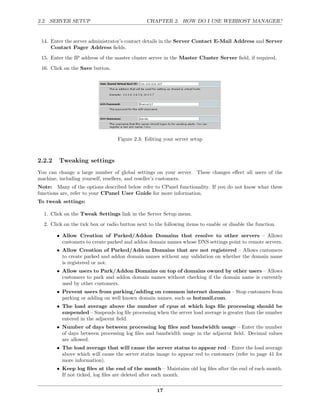 2.2. SERVER SETUP                              CHAPTER 2. HOW DO I USE WEBHOST MANAGER?


 14. Enter the server administrator’s contact details in the Server Contact E-Mail Address and Server
     Contact Pager Address ﬁelds.
 15. Enter the IP address of the master cluster server in the Master Cluster Server ﬁeld, if required.
 16. Click on the Save button.




                                  Figure 2.3: Editing your server setup



2.2.2   Tweaking settings
You can change a large number of global settings on your server. These changes eﬀect all users of the
machine, including yourself, resellers, and reseller’s customers.
Note: Many of the options described below refer to CPanel functionality. If you do not know what these
functions are, refer to your CPanel User Guide for more information.
To tweak settings:

  1. Click on the Tweak Settings link in the Server Setup menu.
  2. Click on the tick box or radio button next to the following items to enable or disable the function.

        • Allow Creation of Parked/Addon Domains that resolve to other servers – Allows
          customers to create parked and addon domain names whose DNS settings point to remote servers.
        • Allow Creation of Parked/Addon Domains that are not registered – Allows customers
          to create parked and addon domain names without any validation on whether the domain name
          is registered or not.
        • Allow users to Park/Addon Domains on top of domains owned by other users – Allows
          customers to park and addon domain names without checking if the domain name is currently
          used by other customers.
        • Prevent users from parking/adding on common internet domains – Stop customers from
          parking or adding on well known domain names, such as hotmail.com.
        • The load average above the number of cpus at which logs ﬁle processing should be
          suspended – Suspends log ﬁle processing when the server load average is greater than the number
          entered in the adjacent ﬁeld.
        • Number of days between processing log ﬁles and bandwidth usage – Enter the number
          of days between processing log ﬁles and bandwidth usage in the adjacent ﬁeld. Decimal values
          are allowed.
        • The load average that will cause the server status to appear red – Enter the load average
          above which will cause the server status image to appear red to customers (refer to page 41 for
          more information).
        • Keep log ﬁles at the end of the month – Maintains old log ﬁles after the end of each month.
          If not ticked, log ﬁles are deleted after each month.

                                                    17
 