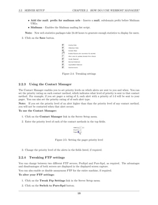 2.2. SERVER SETUP                                CHAPTER 2. HOW DO I USE WEBHOST MANAGER?


        • Add the mail. preﬁx for mailman urls – Inserts a mail. subdomain preﬁx before Mailman
          URLs.
        • Mailman – Enables the Mailman mailing list script.

     Note: New web statistics packages take 24-48 hours to generate enough statistics to display for users.
  3. Click on the Save button.




                                        Figure 2.4: Tweaking settings



2.2.3    Using the Contact Manager
The Contact Manager enables you to set priority levels on which alerts are sent to you and when. You can
set the priority rating on each contact method, which indicates what level of priority is sent to that contact
method. For example, if you set pager a rating of 3, each alert with a priority of 1-3 will be sent to your
pager. You can also set the priority rating of of each alert type.
Note: If you set the priority level of an alert higher than than the priority level of any contact method,
you will not be contacted when that alert occurs.
To use the Contact Manager:

  1. Click on the Contact Manager link in the Server Setup menu.
  2. Enter the priority level of each of the contact methods in the top ﬁelds.




                                 Figure 2.5: Setting the pager priority level


  3. Change the priority level of the alerts in the ﬁelds listed, if required.

2.2.4    Tweaking FTP settings
You can change between two diﬀerent FTP servers, Proftpd and Pure-ftpd, as required. The advantages
and disadvantages of both servers are displayed in the displayed screen capture.
You can also enable or disable anonymous FTP for the entire machine, if required.
To alter your FTP settings:

  1. Click on the Tweak Ftp Settings link in the Server Setup menu.
  2. Click on the Switch to Pure-ftpd button.

                                                      19
 