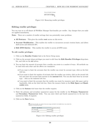 2.2. SERVER SETUP                               CHAPTER 2. HOW DO I USE WEBHOST MANAGER?




                                 Figure 2.12: Removing reseller privileges



Editing reseller privileges
You can turn on or oﬀ almost all WebHost Manager functionality per reseller. Any changes that you make
are applied immediately.
Note: There are a number of reseller settings that can potentially cause problems:

   • All Features – This gives the reseller root access on this server.
   • Account Modiﬁcation – This enables the reseller to circumvent account creation limits, and allows
     shell access and dedicated IPs.
   • Edit DNS Entries – This enables the reseller to access all DNS zones.

To edit reseller privileges:

  1. Click on the Reseller Center link in the Server Setup menu.
  2. Click on the account whose privileges you want to edit from the Edit Reseller Privileges drop-down
     list, and click on the ok button.
  3. You can limit the amount of accounts that a reseller can create in a number of ways. All methods can
     be used with each other and the eﬀects are cumulative.

        • If you want to limit the accounts that the reseller can create by account type, click on the ﬁrst
          tick box.
        • If you want to limit the number of accounts that the reseller can creates, click on the second tick
          box and enter the account limit amount in the amount ﬁeld. You can also limit these by account
          type – click on the indented tick box.
        • f you want to limit the accounts that the reseller can create by resources used, disk space and/or
          bandwidth, click on the third tick box. Enter the resource limits in the Disk Space and Band-
          width ﬁelds.

  4. Click on the feature tick boxes that the reseller requires.
  5. Enter the primary and secondary nameserver names for the reseller in the Primary Nameserver
     and Secondary Nameserver ﬁelds. You can enter third and fourth nameservers in the last two
     nameserver ﬁelds, if required.
  6. Click on the Save button.




                                  Figure 2.13: Editing reseller privileges



                                                    23
 