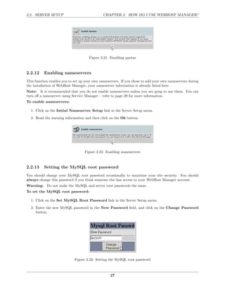 2.2. SERVER SETUP                             CHAPTER 2. HOW DO I USE WEBHOST MANAGER?




                                      Figure 2.21: Enabling quotas



2.2.12    Enabling nameservers
This function enables you to set up your own nameservers. If you chose to add your own nameservers during
the installation of WebHost Manager, your nameserver information is already listed here.
Note: It is recommended that you do not enable nameservers unless you are gong to use them. You can
turn oﬀ a nameserver using Service Manager – refer to page 29 for more information.
To enable nameservers:

  1. Click on the Initial Nameserver Setup link in the Server Setup menu.
  2. Read the warning information and then click on the Ok button.




                                   Figure 2.22: Enabling nameservers



2.2.13    Setting the MySQL root password
You should change your MySQL root password occasionally to maximize your site security. You should
always change this password if you think someone else has access to your WebHost Manager account.
Warning: Do not make the MySQL and server root passwords the same.
To set the MySQL root password:

  1. Click on the Set MySQL Root Password link in the Server Setup menu.
  2. Enter the new MySQL password in the New Password ﬁeld, and click on the Change Password
     button.




                             Figure 2.23: Setting the MySQL root password



                                                   27
 