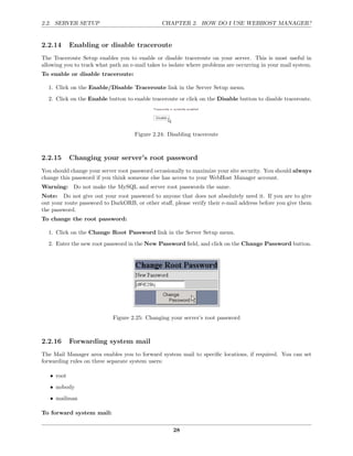 2.2. SERVER SETUP                               CHAPTER 2. HOW DO I USE WEBHOST MANAGER?


2.2.14      Enabling or disable traceroute
The Traceroute Setup enables you to enable or disable traceroute on your server. This is most useful in
allowing you to track what path an e-mail takes to isolate where problems are occurring in your mail system.
To enable or disable traceroute:

  1. Click on the Enable/Disable Traceroute link in the Server Setup menu.
  2. Click on the Enable button to enable traceroute or click on the Disable button to disable traceroute.




                                     Figure 2.24: Disabling traceroute



2.2.15      Changing your server’s root password
You should change your server root password occasionally to maximize your site security. You should always
change this password if you think someone else has access to your WebHost Manager account.
Warning: Do not make the MySQL and server root passwords the same.
Note: Do not give out your root password to anyone that does not absolutely need it. If you are to give
out your route password to DarkORB, or other staﬀ, please verify their e-mail address before you give them
the password.
To change the root password:

  1. Click on the Change Root Password link in the Server Setup menu.
  2. Enter the new root password in the New Password ﬁeld, and click on the Change Password button.




                            Figure 2.25: Changing your server’s root password



2.2.16      Forwarding system mail
The Mail Manager area enables you to forward system mail to speciﬁc locations, if required. You can set
forwarding rules on three separate system users:

   • root
   • nobody
   • mailman

To forward system mail:

                                                    28
 