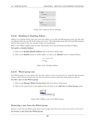 2.2. SERVER SETUP                             CHAPTER 2. HOW DO I USE WEBHOST MANAGER?




                                Figure 2.27: Using the Service Manager



2.2.18    Enabling or disabling SuExec
SuExec is an Apache feature that gives users the ability to run CGI and SSI programs using user IDs that
are diﬀerent from the user ID of the calling web server. This eﬀectively means that CGI and SSI programs
will not have access to the root account or have root permissions.
Refer to the SuExec support page for more information about the advantages and risks of SuExec.
To enable or disable SuExec:

  1. Click on the Enable/Disable SuExec link in the Server Setup menu.
  2. Click on the Enable button to enable SuExec or click on the Disable button to disable SuExec.




                                     Figure 2.28: Disabling SuExec



2.2.19    Wheel group (su)
The Wheel group is a user group that can gain access to root on your server by using the su command
(create a shell with the entered user id). You can add and remove users from that group as required.
To add a user to the Wheel group:

  1. Click on the Manage Wheel Group Users link in the Server Setup menu.
  2. Click on the required user in the displayed list and click on the Add user to wheel group button.




                             Figure 2.29: Adding a user to the Wheel group



Removing a user from the Wheel group
Remove a user from the Wheel group when you no longer want that user to have root access to the server.
To remove a user from the Wheel group:

                                                  30
 