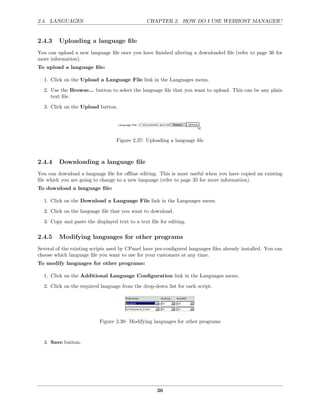 2.4. LANGUAGES                                 CHAPTER 2. HOW DO I USE WEBHOST MANAGER?


2.4.3    Uploading a language ﬁle
You can upload a new language ﬁle once you have ﬁnished altering a downloaded ﬁle (refer to page 36 for
more information).
To upload a language ﬁle:

  1. Click on the Upload a Language File link in the Languages menu.
  2. Use the Browse... button to select the language ﬁle that you want to upload. This can be any plain
     text ﬁle.
  3. Click on the Upload button.




                                  Figure 2.37: Uploading a language ﬁle



2.4.4    Downloading a language ﬁle
You can download a language ﬁle for oﬄine editing. This is most useful when you have copied an existing
ﬁle which you are going to change to a new language (refer to page 35 for more information).
To download a language ﬁle:

  1. Click on the Download a Language File link in the Languages menu.
  2. Click on the language ﬁle that you want to download.
  3. Copy and paste the displayed text to a text ﬁle for editing.

2.4.5    Modifying languages for other programs
Several of the existing scripts used by CPanel have pre-conﬁgured languages ﬁles already installed. You can
choose which language ﬁle you want to use for your customers at any time.
To modify languages for other programs:

  1. Click on the Additional Language Conﬁguration link in the Languages menu.
  2. Click on the required language from the drop-down list for each script.




                           Figure 2.38: Modifying languages for other programs


  3. Save button.




                                                    36
 