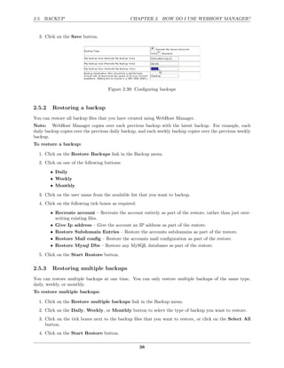 2.5. BACKUP                                     CHAPTER 2. HOW DO I USE WEBHOST MANAGER?


  3. Click on the Save button.




                                    Figure 2.39: Conﬁguring backups



2.5.2    Restoring a backup
You can restore all backup ﬁles that you have created using WebHost Manager.
Note: WebHost Manager copies over each previous backup with the latest backup. For example, each
daily backup copies over the previous daily backup, and each weekly backup copies over the previous weekly
backup.
To restore a backup:

  1. Click on the Restore Backups link in the Backup menu.
  2. Click on one of the following buttons:

        • Daily
        • Weekly
        • Monthly

  3. Click on the user name from the available list that you want to backup.
  4. Click on the following tick boxes as required:

        • Recreate account – Recreate the account entirely as part of the restore, rather than just over-
          writing existing ﬁles.
        • Give Ip address – Give the account an IP address as part of the restore.
        • Restore Subdomain Entries – Restore the accounts subdomains as part of the restore.
        • Restore Mail conﬁg – Restore the accounts mail conﬁguration as part of the restore.
        • Restore Mysql Dbs – Restore any MySQL databases as part of the restore.

  5. Click on the Start Restore button.

2.5.3    Restoring multiple backups
You can restore multiple backups at one time. You can only restore multiple backups of the same type,
daily, weekly, or monthly.
To restore multiple backups:

  1. Click on the Restore multiple backups link in the Backup menu.
  2. Click on the Daily, Weekly, or Monthly button to select the type of backup you want to restore.
  3. Click on the tick boxes next to the backup ﬁles that you want to restore, or click on the Select All
     button.
  4. Click on the Start Restore button.

                                                      38
 
