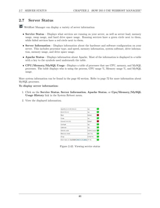 2.7. SERVER STATUS                            CHAPTER 2. HOW DO I USE WEBHOST MANAGER?


2.7     Server Status
    WebHost Manager can display a variety of server information:

   • Service Status – Displays what services are running on your server, as well as server load, memory
     usage, swap usage, and hard drive space usage. Running services have a green circle next to them,
     while failed services have a red circle next to them.
   • Server Information – Displays information about the hardware and software conﬁguration on your
     server. This includes processor type, and speed, memory information, system software, drive informa-
     tion, memory usage, and drive space usage.
   • Apache Status – Displays information about Apache. Most of the information is displayed in a table
     with a key to the symbols used underneath the table.
   • CPU/Memory/MySQL Usage - Displays a table of processes that use CPU, memory, and MySQL
     processes. The table displays who is using the process, CPU usage %, Memory usage %, and MySQL
     usage.

More system information can be found in the page 82 section. Refer to page 72 for more information about
MySQL processes.
To display server information:

  1. Click on the Service Status, Server Information, Apache Status, or Cpu/Memory/MySQL
     Usage History link in the System Reboot menu.
  2. View the displayed information.




                                   Figure 2.42: Viewing service status




                                                   41
 