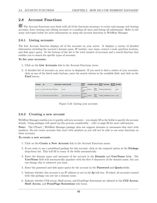 2.8. ACCOUNT FUNCTIONS                           CHAPTER 2. HOW DO I USE WEBHOST MANAGER?


2.8     Account Functions
    The Account Functions area deals with all of the functions necessary to create and manage web hosting
accounts, from creating and editing accounts to e-mailing all users and listing all subdomains. Refer to the
many sub-topics below for more information on using the account functions in WebHost Manager.

2.8.1    Listing accounts
The List Account function displays all of the accounts on your server. It displays a variety of detailed
information including the account’s domain name, IP number, user name, contact e-mail, partition location,
and disk space quota. At the bottom of the list is the total number of accounts and a search function that
enables you to search for speciﬁc types of accounts.
To list your accounts:

  1. Click on the List Accounts link in the Account Functions menu.
  2. A detailed list of accounts on your server is displayed. If you need to ﬁnd a subset of your accounts,
     click on one of the listed radio buttons, enter the search criteria in the available ﬁeld, and click on the
     Find button.




                                     Figure 2.43: Listing your accounts



2.8.2    Creating a new account
WebHost Manager enables you to quickly add new accounts – you simply ﬁll in the ﬁelds to specify the account
details. Using packages will speed up this process considerably – refer to page 60 for more information.
Note: The CPanel / WebHost Manager package does not support domains or usernames that start with
numbers. Do not create accounts that start with numbers as you will not be able to use some functions on
these accounts.
To create a new account:

  1. Click on the Create a New Account link in the Account Functions menu.
  2. If you want to use a predeﬁned package for this account, click on the required option in the Package
     drop-down list. This will ﬁll in many of the ﬁelds automatically.
  3. Enter the domain name and username of the account in the Domain and UserName ﬁelds. The
     UserName ﬁeld will automatically populate with the ﬁrst 8 characters of the domain name, but you
     can change this to whatever you want.
  4. Enter the password and disk space quota for the account in the Password and Quota ﬁelds.
  5. Indicate whether this account is an IP address or not in the Ip tick box. If ticked, all accounts created
     with this package can not use a domain name.
  6. Indicate whether CGI access, Shell access, and FrontPage Extensions are allowed in the CGI Access,
     Shell Access, and FrontPage Extentions tick boxes.

                                                      42
 
