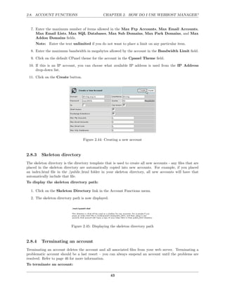 2.8. ACCOUNT FUNCTIONS                          CHAPTER 2. HOW DO I USE WEBHOST MANAGER?


  7. Enter the maximum number of items allowed in the Max Ftp Accounts, Max Email Accounts,
     Max Email Lists, Max SQL Databases, Max Sub Domains, Max Park Domains, and Max
     Addon Domains ﬁelds.
     Note: Enter the text unlimited if you do not want to place a limit on any particular item.
  8. Enter the maximum bandwidth in megabytes allowed by the account in the Bandwidth Limit ﬁeld.
  9. Click on the default CPanel theme for the account in the Cpanel Theme ﬁeld.
 10. If this is an IP account, you can choose what available IP address is used from the IP Address
     drop-down list.
 11. Click on the Create button.




                                   Figure 2.44: Creating a new account



2.8.3    Skeleton directory
The skeleton directory is the directory template that is used to create all new accounts - any ﬁles that are
placed in the skeleton directory are automatically copied into new accounts. For example, if you placed
an index.html ﬁle in the /public html folder in your skeleton directory, all new accounts will have that
automatically include that ﬁle.
To display the skeleton directory path:

  1. Click on the Skeleton Directory link in the Account Functions menu.
  2. The skeleton directory path is now displayed.




                            Figure 2.45: Displaying the skeleton directory path



2.8.4    Terminating an account
Terminating an account deletes the account and all associated ﬁles from your web server. Terminating a
problematic account should be a last resort – you can always suspend an account until the problems are
resolved. Refer to page 46 for more information.
To terminate an account:

                                                     43
 