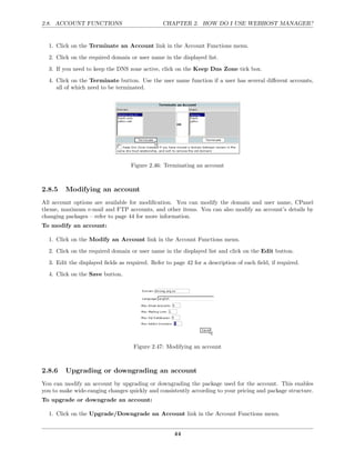 2.8. ACCOUNT FUNCTIONS                          CHAPTER 2. HOW DO I USE WEBHOST MANAGER?


  1. Click on the Terminate an Account link in the Account Functions menu.
  2. Click on the required domain or user name in the displayed list.
  3. If you need to keep the DNS zone active, click on the Keep Dns Zone tick box.
  4. Click on the Terminate button. Use the user name function if a user has several diﬀerent accounts,
     all of which need to be terminated.




                                   Figure 2.46: Terminating an account



2.8.5    Modifying an account
All account options are available for modiﬁcation. You can modify the domain and user name, CPanel
theme, maximum e-mail and FTP accounts, and other items. You can also modify an account’s details by
changing packages – refer to page 44 for more information.
To modify an account:

  1. Click on the Modify an Account link in the Account Functions menu.
  2. Click on the required domain or user name in the displayed list and click on the Edit button.
  3. Edit the displayed ﬁelds as required. Refer to page 42 for a description of each ﬁeld, if required.
  4. Click on the Save button.




                                    Figure 2.47: Modifying an account



2.8.6    Upgrading or downgrading an account
You can modify an account by upgrading or downgrading the package used for the account. This enables
you to make wide-ranging changes quickly and consistently according to your pricing and package structure.
To upgrade or downgrade an account:

  1. Click on the Upgrade/Downgrade an Account link in the Account Functions menu.


                                                     44
 
