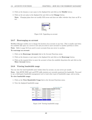 2.8. ACCOUNT FUNCTIONS                        CHAPTER 2. HOW DO I USE WEBHOST MANAGER?


  2. Click on the domain or user name in the displayed list and click on the Modify button.
  3. Click on the new plan in the displayed list and click on the Change button.
     Note:   Changing plans does not modify CGI access and does not aﬀect whether they have an IP or
     not.




                                   Figure 2.48: Upgrading an account



2.8.7    Rearranging an account
WebHost Manager enables you to change the location of an account at any time. This is usually used when
the available disk space on a server is low and you need to move accounts to another partition or drive.
Note: Refer to page 53 if you need to move accounts from one server to another.
To rearrange an account:

  1. Click on the Rearrange Accounts link in the Account Functions menu.
  2. Click on the domain or user name in the displayed list and click on the Rearrange button.
  3. Click on the required drive to move the account to from the available drop-down list and click on the
     Move Account button.

2.8.8    Viewing bandwidth usage
You can view the total bandwidth used, broken down by account, on your server per month.
Note: Only HTTP, POP mail, and FTP traﬃc statistics are currently monitored for bandwidth. You need
to use a third-party bandwidth management tool to track other types of bandwidth usage, such as mrtg .
To view bandwidth usage:

  1. Click on the View Bandwidth Usage link in the Account Functions menu.
  2. View the displayed bandwidth usage.




                                 Figure 2.49: Viewing bandwidth usage




                                                   45
 