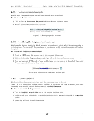 2.8. ACCOUNT FUNCTIONS                         CHAPTER 2. HOW DO I USE WEBHOST MANAGER?


2.8.11    Listing suspended accounts
You can keep track of all accounts you have suspended by listed the accounts.
To list suspended accounts:

  1. Click on the List Suspended Accounts link in the Account Functions menu.
  2. A list of suspended accounts is now displayed.




                                 Figure 2.52: Listing suspended accounts



2.8.12    Modifying the Suspended Account page
The Suspended Account page is the HTML page that account holders will see when they attempt to log in
to their account. You can modify the default page to contain your speciﬁc contact information and brading,
if required.
To modify the Suspended Account page:

  1. Create an HTML page that appears exactly how you want it to appear.

  2. Click on the Modify Suspended Account Page link in the Account Functions menu.
  3. Copy and paste the HTML code of your modiﬁed page over the content of the default Suspended
     Account page and click on the Save button.




                          Figure 2.53: Modifying the Suspended Account page



2.8.13    Modifying quotas
The Quota Editor allows you to alter how much disk space an account is allowed.
Note: If all of your account’s quota amounts are listed as zero, which you know is incorrect, then your
quota.user ﬁle is probably corrupt. Run the script at /scripts/ﬁxquotas.
To alter an account’s disk space quota:

  1. Click on the Quota Modiﬁcation link in the Account Functions menu.

  2. Enter the new quota amount next to the required account in the Quota ﬁeld and click on the Change
     button.
  3. Repeat the procedure for multiple accounts.




                                                      47
 