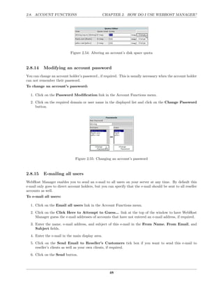 2.8. ACCOUNT FUNCTIONS                            CHAPTER 2. HOW DO I USE WEBHOST MANAGER?




                            Figure 2.54: Altering an account’s disk space quota



2.8.14     Modifying an account password
You can change an account holder’s password , if required. This is usually necessary when the account holder
can not remember their password.
To change an account’s password:

  1. Click on the Password Modiﬁcation link in the Account Functions menu.
  2. Click on the required domain or user name in the displayed list and click on the Change Password
     button.




                               Figure 2.55: Changing an account’s password



2.8.15     E-mailing all users
WebHost Manager enables you to send an e-mail to all users on your server at any time. By default this
e-mail only goes to direct account holders, but you can specify that the e-mail should be sent to all reseller
accounts as well.
To e-mail all users:

  1. Click on the Email all users link in the Account Functions menu.

  2. Click on the Click Here to Attempt to Guess... link at the top of the window to have WebHost
     Manager guess the e-mail addresses of accounts that have not entered an e-mail address, if required.
  3. Enter the name, e-mail address, and subject of this e-mail in the From Name, From Email, and
     Subject ﬁelds.
  4. Enter the e-mail in the main display area.
  5. Click on the Send Email to Reseller’s Customers tick box if you want to send this e-mail to
     reseller’s clients as well as your own clients, if required.
  6. Click on the Send button.



                                                     48
 