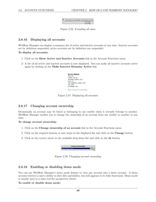 2.8. ACCOUNT FUNCTIONS                            CHAPTER 2. HOW DO I USE WEBHOST MANAGER?




                                       Figure 2.56: E-mailing all users



2.8.16     Displaying all accounts
WebHost Manager can display a summary list of active and inactive accounts at any time. Inactive accounts
are by deﬁnition suspended; active accounts are by deﬁnition not suspended.
To display all accounts:

  1. Click on the Show Active and Inactive Accounts link in the Account Functions menu.
  2. A list of all active and inactive accounts is now displayed. You can make all inactive accounts active
     again by clicking on the Make Inactive Domains Active link.




                                     Figure 2.57: Displaying all accounts



2.8.17     Changing account ownership
Occasionally an account may be listed as belonging to one reseller when it actually belongs to another.
WebHost Manager enables you to change the ownership of an account from one reseller to another at any
time.
To change account ownership:

  1. Click on the Change ownership of an account link in the Account Functions menu.
  2. Click on the required domain or user name in the displayed list and click on the Change button.
  3. Click on the correct owner in the available drop-down list and click on the ok button.




                                  Figure 2.58: Changing account ownership



2.8.18     Enabling or disabling demo mode
You can use WebHost Manager’s demo mode feature to turn any account into a demo account. A demo
account restricts a user’s ability to alter ﬁles and folders, but still appears to be fully functional. Demo mode
is usually used as a sales tool for prospective clients.
To enable or disable demo mode:

                                                       49
 
