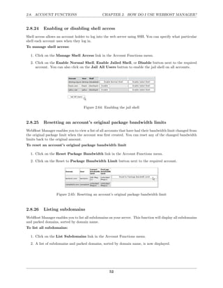 2.8. ACCOUNT FUNCTIONS                          CHAPTER 2. HOW DO I USE WEBHOST MANAGER?


2.8.24     Enabling or disabling shell access
Shell access allows an account holder to log into the web server using SSH. You can specify what particular
shell each account uses when they log in.
To manage shell access:

  1. Click on the Manage Shell Access link in the Account Functions menu.
  2. Click on the Enable Normal Shell, Enable Jailed Shell, or Disable button next to the required
     account. You can also click on the Jail All Users button to enable the jail shell on all accounts.




                                    Figure 2.64: Enabling the jail shell



2.8.25     Resetting an account’s original package bandwidth limits
WebHost Manager enables you to view a list of all accounts that have had their bandwidth limit changed from
the original package limit when the account was ﬁrst created. You can reset any of the changed bandwidth
limits back to the original amount.
To reset an account’s original package bandwidth limit

  1. Click on the Reset Package Bandwidth link in the Account Functions menu.
  2. Click on the Reset to Package Bandwidth Limit button next to the required account.




                   Figure 2.65: Resetting an account’s original package bandwidth limit



2.8.26     Listing subdomains
WebHost Manager enables you to list all subdomains on your server. This function will display all subdomains
and parked domains, sorted by domain name.
To list all subdomains:

  1. Click on the List Subdomains link in the Account Functions menu.

  2. A list of subdomains and parked domains, sorted by domain name, is now displayed.




                                                    52
 