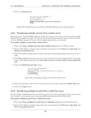 2.9. TRANSFERS                                 CHAPTER 2. HOW DO I USE WEBHOST MANAGER?


  5. Click on the Setup button.




         Figure 2.67: Transferring one account from a WebHost Manager server with a password



2.9.2    Transferring multiple account from another server
Assuming you are running WebHost Manager version 4.2 or newer on two servers, you can transfer multiple
domains from one server to another. You do not need to know the exact details of each account on the other
server as WebHost Manager will create a list of available accounts for you to transfer.
To transfer multiple account from another server:

  1. Click on the Copy multiple accounts from another server link in the Transfers menu.
  2. Enter the IP address or domain name and server root password in the Server to copy from and
     Server root password ﬁelds.
  3. Click on the required radio button to indicate what type of control panel software the remote server is
     using.
  4. If the SSH is disabled for the root user, you need to enter the user name and password of a user which
     is part of the Wheel group (su) in the User with su access and User with su access password
     ﬁeld.
  5. Click on the Grab Account List button.




                      Figure 2.68: Transferring multiple account from another server


  6. Click on the tick boxes next to the accounts that you want to copy or click on the Select All button.
  7. Click on the Copy button.

2.9.3    Transferring multiple account from a Alab*nza server
You can transfer multiple domains from an Alab*nza server to your server, if required. The access user must
have su access to root and the server must accept SSH connections from IP 216.118.116.107.
To transfer multiple account from a Alab*nza server:

  1. Click on the Copy multiple accounts from an Alab*nza server link in the Transfers menu.
  2. Enter the IP address or domain name and server root password in the Server to copy from and
     Server root password ﬁelds.

                                                    54
 