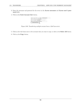 2.9. TRANSFERS                                CHAPTER 2. HOW DO I USE WEBHOST MANAGER?


  3. Enter the username and password for the server in the Access username and Access user’s pass-
     word ﬁelds.
  4. Click on the Grab Account List button.




                   Figure 2.69: Transferring multiple account from a Alab*nza server


  5. Click on the tick boxes next to the accounts that you want to copy or click on the Select All button.
  6. Click on the Copy button.




                                                   55
 