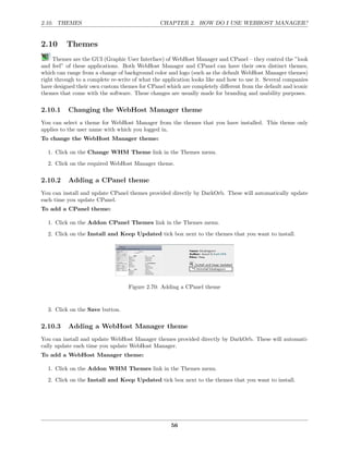 2.10. THEMES                                    CHAPTER 2. HOW DO I USE WEBHOST MANAGER?


2.10      Themes
     Themes are the GUI (Graphic User Interface) of WebHost Manager and CPanel – they control the ”look
and feel” of these applications. Both WebHost Manager and CPanel can have their own distinct themes,
which can range from a change of background color and logo (such as the default WebHost Manager themes)
right through to a complete re-write of what the application looks like and how to use it. Several companies
have designed their own custom themes for CPanel which are completely diﬀerent from the default and iconic
themes that come with the software. These changes are usually made for branding and usability purposes.

2.10.1     Changing the WebHost Manager theme
You can select a theme for WebHost Manager from the themes that you have installed. This theme only
applies to the user name with which you logged in.
To change the WebHost Manager theme:

  1. Click on the Change WHM Theme link in the Themes menu.

  2. Click on the required WebHost Manager theme.

2.10.2     Adding a CPanel theme
You can install and update CPanel themes provided directly by DarkOrb. These will automatically update
each time you update CPanel.
To add a CPanel theme:

  1. Click on the Addon CPanel Themes link in the Themes menu.
  2. Click on the Install and Keep Updated tick box next to the themes that you want to install.




                                   Figure 2.70: Adding a CPanel theme


  3. Click on the Save button.

2.10.3     Adding a WebHost Manager theme
You can install and update WebHost Manager themes provided directly by DarkOrb. These will automati-
cally update each time you update WebHost Manager.
To add a WebHost Manager theme:

  1. Click on the Addon WHM Themes link in the Themes menu.
  2. Click on the Install and Keep Updated tick box next to the themes that you want to install.




                                                    56
 