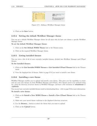 2.10. THEMES                                    CHAPTER 2. HOW DO I USE WEBHOST MANAGER?




                             Figure 2.71: Adding a WebHost Manager theme


  3. Click on the Save button.

2.10.4     Setting the default WebHost Manager theme
You can set a default WebHost Manager theme for all users who do have not chosen a speciﬁc WebHost
Manager theme.
To set the default WebHost Manager theme:

  1. Click on the Set Default WHM Theme link in the Themes menu.
  2. Click on the required WebHost Manager theme.

2.10.5     Listing installed themes
You can view a list of all of your currently installed themes, divided into WebHost Manager and CPanel
themes.
To list installed themes:

  1. Click on the List Installed WHM Themes or List Installed CPanel Themes link in the Themes
     menu.
  2. View the displayed list of themes. Refer to page 57 if you want to install a new theme.

2.10.6     Installing a new theme
WebHost Manager enables you to upload and install a new theme. This gives you the capability to create
and use your own themes on both WebHost Manager and CPanel. New themes need to be archived using
tar, using the directory structure shown in WebHost Manager, and have a ﬁle extension of .whmtheme or
.cptheme.
You can see how currently installed themes work by downloading them – refer to page 58 for more information.
To install a new theme:

  1. Click on the Install a New WHM Theme or Install a New CPanel Theme link in the Themes
     menu.

  2. Make sure your tarred theme conforms to the displayed directory structure.
  3. Use the Browse... button to select the theme that you want to upload.
  4. Click on the Upload button.




                                                    57
 