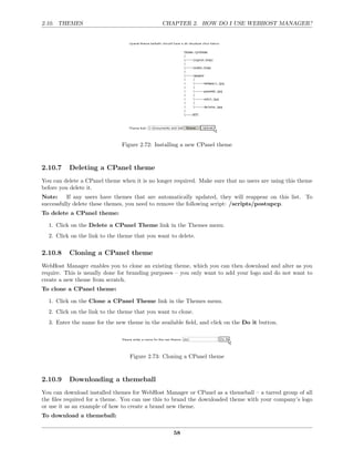 2.10. THEMES                                  CHAPTER 2. HOW DO I USE WEBHOST MANAGER?




                               Figure 2.72: Installing a new CPanel theme



2.10.7    Deleting a CPanel theme
You can delete a CPanel theme when it is no longer required. Make sure that no users are using this theme
before you delete it.
Note:     If any users have themes that are automatically updated, they will reappear on this list. To
successfully delete these themes, you need to remove the following script: /scripts/postupcp.
To delete a CPanel theme:

  1. Click on the Delete a CPanel Theme link in the Themes menu.
  2. Click on the link to the theme that you want to delete.

2.10.8    Cloning a CPanel theme
WebHost Manager enables you to clone an existing theme, which you can then download and alter as you
require. This is usually done for branding purposes – you only want to add your logo and do not want to
create a new theme from scratch.
To clone a CPanel theme:

  1. Click on the Clone a CPanel Theme link in the Themes menu.
  2. Click on the link to the theme that you want to clone.
  3. Enter the name for the new theme in the available ﬁeld, and click on the Do it button.




                                  Figure 2.73: Cloning a CPanel theme



2.10.9    Downloading a themeball
You can download installed themes for WebHost Manager or CPanel as a themeball – a tarred group of all
the ﬁles required for a theme. You can use this to brand the downloaded theme with your company’s logo
or use it as an example of how to create a brand new theme.
To download a themeball:

                                                   58
 