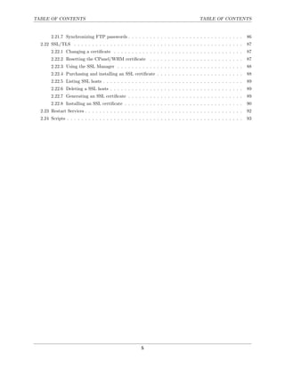 TABLE OF CONTENTS                                                                        TABLE OF CONTENTS


       2.21.7 Synchronizing FTP passwords . . . . . . . . . . . . . . . . . . . . . . . . . . . . . . . .          86
  2.22 SSL/TLS . . . . . . . . . . . . . . . . . . . . . . . . . . . . . . . . . . . . . . . . . . . . . . .       87
       2.22.1 Changing a certiﬁcate . . . . . . . . . . . . . . . . . . . . . . . . . . . . . . . . . . . .        87
       2.22.2 Resetting the CPanel/WHM certiﬁcate . . . . . . . . . . . . . . . . . . . . . . . . . .              87
       2.22.3 Using the SSL Manager . . . . . . . . . . . . . . . . . . . . . . . . . . . . . . . . . . .          88
       2.22.4 Purchasing and installing an SSL certiﬁcate . . . . . . . . . . . . . . . . . . . . . . . .          88
       2.22.5 Listing SSL hosts . . . . . . . . . . . . . . . . . . . . . . . . . . . . . . . . . . . . . . .      89
       2.22.6 Deleting a SSL hosts . . . . . . . . . . . . . . . . . . . . . . . . . . . . . . . . . . . . .       89
       2.22.7 Generating an SSL certiﬁcate . . . . . . . . . . . . . . . . . . . . . . . . . . . . . . . .         89
       2.22.8 Installing an SSL certiﬁcate . . . . . . . . . . . . . . . . . . . . . . . . . . . . . . . . .       90
  2.23 Restart Services . . . . . . . . . . . . . . . . . . . . . . . . . . . . . . . . . . . . . . . . . . . .    92
  2.24 Scripts . . . . . . . . . . . . . . . . . . . . . . . . . . . . . . . . . . . . . . . . . . . . . . . . .   93




                                                         5
 