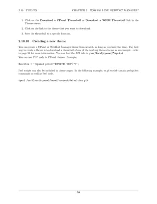 2.10. THEMES                                     CHAPTER 2. HOW DO I USE WEBHOST MANAGER?


  1. Click on the Download a CPanel Themeball or Download a WHM Themeball link in the
     Themes menu.
  2. Click on the link to the theme that you want to download.
  3. Save the themeball to a speciﬁc location.

2.10.10     Creating a new theme
You can create a CPanel or WebHost Manager theme from scratch, as long as you have the time. The best
way to create a theme is to download a themeball of one of the working themes to use as an example – refer
to page 58 for more information. You can ﬁnd the API info in /usr/local/cpanel/*api.txt
You can use PHP code in CPanel themes. Example:

$varible = ’<cpanel print="$CPDATA{’DNS’}">’;

Perl scripts can also be included in theme pages. In the following example, ex.pl would contain perlapi.txt
commands as well as Perl code.

<perl /usr/local/cpanel/base/frontend/default/ex.pl>




                                                    59
 