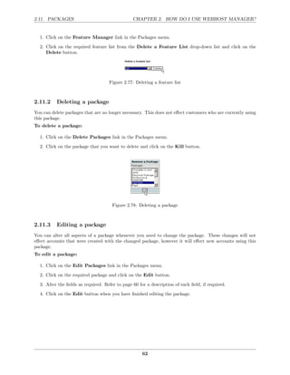 2.11. PACKAGES                                  CHAPTER 2. HOW DO I USE WEBHOST MANAGER?


  1. Click on the Feature Manager link in the Packages menu.
  2. Click on the required feature list from the Delete a Feature List drop-down list and click on the
     Delete button.




                                    Figure 2.77: Deleting a feature list



2.11.2    Deleting a package
You can delete packages that are no longer necessary. This does not eﬀect customers who are currently using
this package.
To delete a package:

  1. Click on the Delete Packages link in the Packages menu.
  2. Click on the package that you want to delete and click on the Kill button.




                                      Figure 2.78: Deleting a package



2.11.3    Editing a package
You can alter all aspects of a package whenever you need to change the package. These changes will not
eﬀect accounts that were created with the changed package, however it will eﬀect new accounts using this
package.
To edit a package:

  1. Click on the Edit Packages link in the Packages menu.
  2. Click on the required package and click on the Edit button.
  3. Alter the ﬁelds as required. Refer to page 60 for a description of each ﬁeld, if required.
  4. Click on the Edit button when you have ﬁnished editing the package.




                                                     62
 