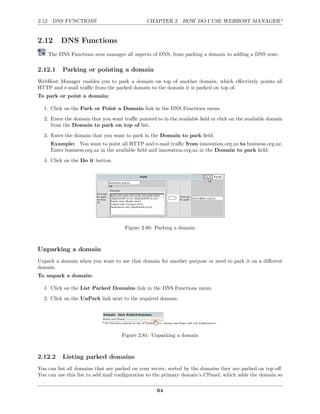 2.12. DNS FUNCTIONS                            CHAPTER 2. HOW DO I USE WEBHOST MANAGER?


2.12      DNS Functions
    The DNS Functions area manages all aspects of DNS, from parking a domain to adding a DNS zone.

2.12.1    Parking or pointing a domain
WebHost Manager enables you to park a domain on top of another domain, which eﬀectively points all
HTTP and e-mail traﬃc from the parked domain to the domain it is parked on top of.
To park or point a domain:

  1. Click on the Park or Point a Domain link in the DNS Functions menu.
  2. Enter the domain that you want traﬃc pointed to in the available ﬁeld or click on the available domain
     from the Domain to park on top of list..
  3. Enter the domain that you want to park in the Domain to park ﬁeld.
     Example: You want to point all HTTP and e-mail traﬃc from innovation.org.nz to business.org.nz.
     Enter business.org.nz in the available ﬁeld and innovation.org.nz in the Domain to park ﬁeld.
  4. Click on the Do it button.




                                     Figure 2.80: Parking a domain



Unparking a domain
Unpark a domain when you want to use that domain for another purpose or need to park it on a diﬀerent
domain.
To unpark a domain:

  1. Click on the List Parked Domains link in the DNS Functions menu.
  2. Click on the UnPark link next to the required domain.




                                    Figure 2.81: Unparking a domain



2.12.2    Listing parked domains
You can list all domains that are parked on your server, sorted by the domains they are parked on top oﬀ.
You can use this list to add mail conﬁguration to the primary domain’s CPanel, which adds the domain so

                                                   64
 