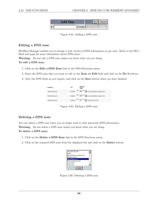 2.12. DNS FUNCTIONS                           CHAPTER 2. HOW DO I USE WEBHOST MANAGER?




                                   Figure 2.84: Adding a DNS zone



Editing a DNS zone
WebHost Manager enables you to change a wide variety of DNS information at any time. Refer to the ISC’s
Bind web page for more information about DNS zones.
Warning: Do not edit a DNS zone unless you know what you are doing.
To edit a DNS zone

  1. Click on the Edit a DNS Zone link in the DNS Functions menu.
  2. Enter the DNS zone that you want to edit in the Zone to Edit ﬁeld and click on the Do it button.
  3. Alter the DNS ﬁelds as you require, and click on the Save button when you have ﬁnished.




                                   Figure 2.85: Editing a DNS zone



Deleting a DNS zone
You can delete a DNS zone when you no longer need to that particular DNS information.
Warning: Do not delete a DNS zone unless you know what you are doing.
To delete a DNS zone:

  1. Click on the Delete a DNS Zone link in the DNS Functions menu.
  2. Click on the required DNS zone from the displayed list and click on the Delete button.




                                   Figure 2.86: Deleting a DNS zone




                                                  66
 