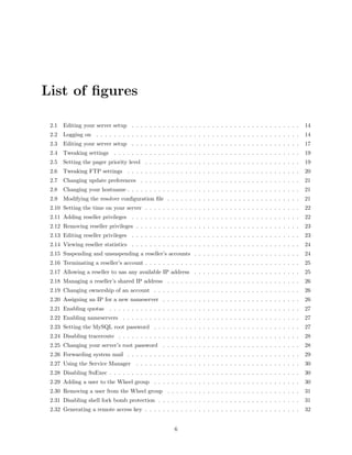 List of ﬁgures

 2.1   Editing your server setup . . . . . . . . . . . . . . . . . . . . . . . . . . . . . . . . . . . . . .       14
 2.2   Logging on . . . . . . . . . . . . . . . . . . . . . . . . . . . . . . . . . . . . . . . . . . . . . .      14
 2.3   Editing your server setup . . . . . . . . . . . . . . . . . . . . . . . . . . . . . . . . . . . . . .       17
 2.4   Tweaking settings . . . . . . . . . . . . . . . . . . . . . . . . . . . . . . . . . . . . . . . . . .       19
 2.5   Setting the pager priority level . . . . . . . . . . . . . . . . . . . . . . . . . . . . . . . . . . .      19
 2.6   Tweaking FTP settings . . . . . . . . . . . . . . . . . . . . . . . . . . . . . . . . . . . . . . .         20
 2.7   Changing update preferences . . . . . . . . . . . . . . . . . . . . . . . . . . . . . . . . . . . .         21
 2.8   Changing your hostname . . . . . . . . . . . . . . . . . . . . . . . . . . . . . . . . . . . . . . .        21
 2.9   Modifying the resolver conﬁguration ﬁle . . . . . . . . . . . . . . . . . . . . . . . . . . . . . .         21
 2.10 Setting the time on your server . . . . . . . . . . . . . . . . . . . . . . . . . . . . . . . . . . .        22
 2.11 Adding reseller privileges . . . . . . . . . . . . . . . . . . . . . . . . . . . . . . . . . . . . . .       22
 2.12 Removing reseller privileges . . . . . . . . . . . . . . . . . . . . . . . . . . . . . . . . . . . . .       23
 2.13 Editing reseller privileges . . . . . . . . . . . . . . . . . . . . . . . . . . . . . . . . . . . . . .      23
 2.14 Viewing reseller statistics . . . . . . . . . . . . . . . . . . . . . . . . . . . . . . . . . . . . . .      24
 2.15 Suspending and unsuspending a reseller’s accounts . . . . . . . . . . . . . . . . . . . . . . . .            24
 2.16 Terminating a reseller’s account . . . . . . . . . . . . . . . . . . . . . . . . . . . . . . . . . . .       25
 2.17 Allowing a reseller to uas any available IP address . . . . . . . . . . . . . . . . . . . . . . . .          25
 2.18 Managing a reseller’s shared IP address . . . . . . . . . . . . . . . . . . . . . . . . . . . . . .          26
 2.19 Changing ownership of an account . . . . . . . . . . . . . . . . . . . . . . . . . . . . . . . . .           26
 2.20 Assigning an IP for a new nameserver . . . . . . . . . . . . . . . . . . . . . . . . . . . . . . .           26
 2.21 Enabling quotas      . . . . . . . . . . . . . . . . . . . . . . . . . . . . . . . . . . . . . . . . . . .   27
 2.22 Enabling nameservers . . . . . . . . . . . . . . . . . . . . . . . . . . . . . . . . . . . . . . . .         27
 2.23 Setting the MySQL root password . . . . . . . . . . . . . . . . . . . . . . . . . . . . . . . . .            27
 2.24 Disabling traceroute . . . . . . . . . . . . . . . . . . . . . . . . . . . . . . . . . . . . . . . . .       28
 2.25 Changing your server’s root password . . . . . . . . . . . . . . . . . . . . . . . . . . . . . . .           28
 2.26 Forwarding system mail . . . . . . . . . . . . . . . . . . . . . . . . . . . . . . . . . . . . . . .         29
 2.27 Using the Service Manager        . . . . . . . . . . . . . . . . . . . . . . . . . . . . . . . . . . . . .   30
 2.28 Disabling SuExec . . . . . . . . . . . . . . . . . . . . . . . . . . . . . . . . . . . . . . . . . . .       30
 2.29 Adding a user to the Wheel group . . . . . . . . . . . . . . . . . . . . . . . . . . . . . . . . .           30
 2.30 Removing a user from the Wheel group . . . . . . . . . . . . . . . . . . . . . . . . . . . . . .             31
 2.31 Disabling shell fork bomb protection . . . . . . . . . . . . . . . . . . . . . . . . . . . . . . . .         31
 2.32 Generating a remote access key . . . . . . . . . . . . . . . . . . . . . . . . . . . . . . . . . . .         32


                                                        6
 