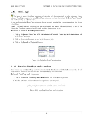 2.13. FRONTPAGE                                 CHAPTER 2. HOW DO I USE WEBHOST MANAGER?


2.13      FrontPage
     For better or worse, FrontPage is an extremely popular web site design tool. In order to support clients
who use FrontPage, you need to install FrontPage extensions on their site so that the FrontPage’s ”quirks”
will work correctly on a Linux server.
If you need to reinstall FrontPage extensions for an account, uninstall the current extensions ﬁrst before
reinstalling.
Note: DarkOrb does not encourage the use of FrontPage nor does it take responsibility for any of the
things that FrontPage, or any other Microsoft product, does to your server.
To install or uninstall FrontPage extensions:

  1. Click on the Install FrontPage Web Extentions or Uninstall FrontPage Web Extentions link
     in the FrontPage menu.
  2. Click on the required domain or user in the displayed lists.
  3. Click on the Install or UnInstall button.




                                Figure 2.89: Installing FrontPage extensions



2.13.1     Installing FrontPage mail extensions
Some clients may need FrontPage mail extensions installed. This function will ﬁnd all accounts that do not
have any mail extensions installed and will install FrontPage mail extensions.
To install FrontPage mail extensions:

  1. Click on the Install FrontPage Mail Extentions link in the FrontPage menu.
  2. A status list of the search and installation process is now displayed.




                             Figure 2.90: Installing FrontPage mail extensions




                                                     69
 