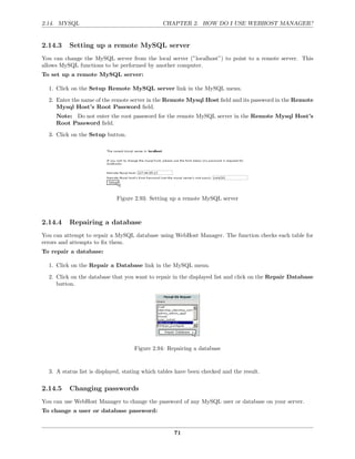 2.14. MYSQL                                    CHAPTER 2. HOW DO I USE WEBHOST MANAGER?


2.14.3    Setting up a remote MySQL server
You can change the MySQL server from the local server (”localhost”) to point to a remote server. This
allows MySQL functions to be performed by another computer.
To set up a remote MySQL server:

  1. Click on the Setup Remote MySQL server link in the MySQL menu.
  2. Enter the name of the remote server in the Remote Mysql Host ﬁeld and its password in the Remote
     Mysql Host’s Root Password ﬁeld.
     Note: Do not enter the root password for the remote MySQL server in the Remote Mysql Host’s
     Root Password ﬁeld.
  3. Click on the Setup button.




                             Figure 2.93: Setting up a remote MySQL server



2.14.4    Repairing a database
You can attempt to repair a MySQL database using WebHost Manager. The function checks each table for
errors and attempts to ﬁx them.
To repair a database:

  1. Click on the Repair a Database link in the MySQL menu.
  2. Click on the database that you want to repair in the displayed list and click on the Repair Database
     button.




                                    Figure 2.94: Repairing a database


  3. A status list is displayed, stating which tables have been checked and the result.

2.14.5    Changing passwords
You can use WebHost Manager to change the password of any MySQL user or database on your server.
To change a user or database password:


                                                    71
 