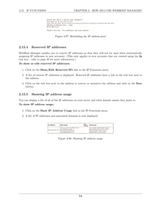2.15. IP FUNCTIONS                             CHAPTER 2. HOW DO I USE WEBHOST MANAGER?




                               Figure 2.97: Rebuilding the IP address pool



2.15.4    Reserved IP addresses
WebHost Manager enables you to reserve IP addresses so that they will not be used when automatically
assigning IP addresses to new accounts. (This only applies to new accounts that are created using the Ip
tick box – refer to page 42 for more information.)
To show or edit reserved IP addresses:

  1. Click on the Show/Edit Reserved IPs link in the IP Functions menu.
  2. A list of current IP addresses is displayed. Reserved IP addresses have a tick in the tick box next to
     the address.
  3. Click on the tick box next to the address to reserve or unreserve the address and click on the Save
     button.

2.15.5    Showing IP address usage
You can display a list of all of the IP addresses on your server and what domain names they point to.
To show IP address usage:

  1. Click on the Show IP Address Usage link in the IP Functions menu.
  2. A list of IP addresses and associated domains is now displayed.




                                 Figure 2.98: Showing IP address usage




                                                   74
 