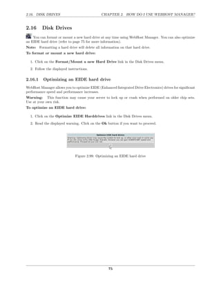 2.16. DISK DRIVES                             CHAPTER 2. HOW DO I USE WEBHOST MANAGER?


2.16      Disk Drives
    You can format or mount a new hard drive at any time using WebHost Manager. You can also optimize
an EIDE hard drive (refer to page 75 for more information).
Note: Formatting a hard drive will delete all information on that hard drive.
To format or mount a new hard drive:

  1. Click on the Format/Mount a new Hard Drive link in the Disk Drives menu.
  2. Follow the displayed instructions.

2.16.1    Optimizing an EIDE hard drive
WebHost Manager allows you to optimize EIDE (Enhanced Integrated Drive Electronics) drives for signiﬁcant
performance speed and performance increases.
Warning: This function may cause your server to lock up or crash when performed on older chip sets.
Use at your own risk.
To optimize an EIDE hard drive:

  1. Click on the Optimize EIDE Harddrives link in the Disk Drives menu.
  2. Read the displayed warning. Click on the Ok button if you want to proceed.




                              Figure 2.99: Optimizing an EIDE hard drive




                                                   75
 